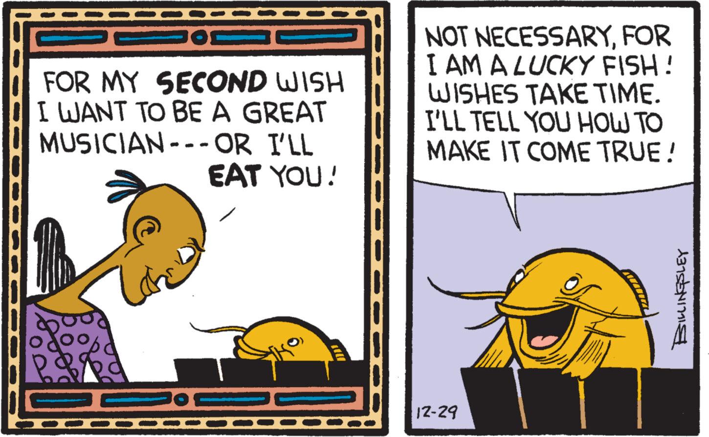 Illustration OCR: m FOR MY SECOND WISH I WANT TO BE A GREAT MUSICIAN--- OR I'LL EAT YOU! NOT NECESSARYFOR I AM A LUCKY FISH! WISHES TAKE TIME. I'LL TELL YOU HOW TO MAKE IT COME TRUE! 12-29 JAWAN 13155417115 m FOR MY SECOND WISH I WANT TO BE A GREAT MUSICIAN --- OR I'LL EAT YOU ! NOT NECESSARYFOR I AM A LUCKY FISH ! WISHES TAKE TIME . I'LL TELL YOU HOW TO MAKE IT COME TRUE ! 12-29 JAWAN 13155417115