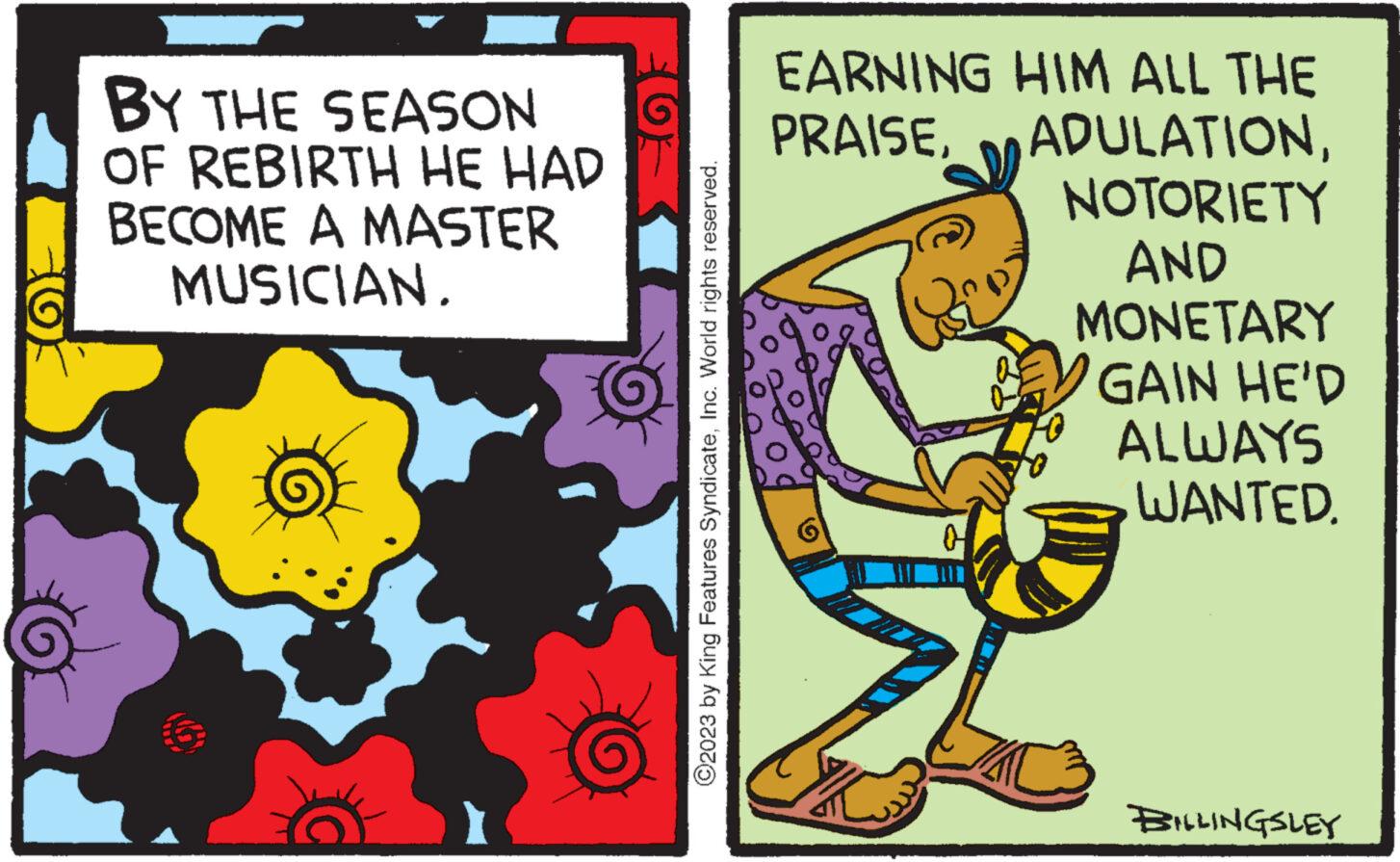 Humour OCR: BY THE SEASON OF REBIRTH HE HAD BECOME A MASTER MUSICIAN. TOF ?2023 by King Features SyndicateInc. World rights reserved. EARNING HIM ALL THE PRAISENOTORIETY AND MONETARY GAIN HE'D E ALWAYS WANTED. BILLINGSLEY BY THE SEASON OF REBIRTH HE HAD BECOME A MASTER MUSICIAN . TOF ?2023 by King Features SyndicateInc. World rights reserved . EARNING HIM ALL THE PRAISENOTORIETY AND MONETARY GAIN HE'D E ALWAYS WANTED . BILLINGSLEY