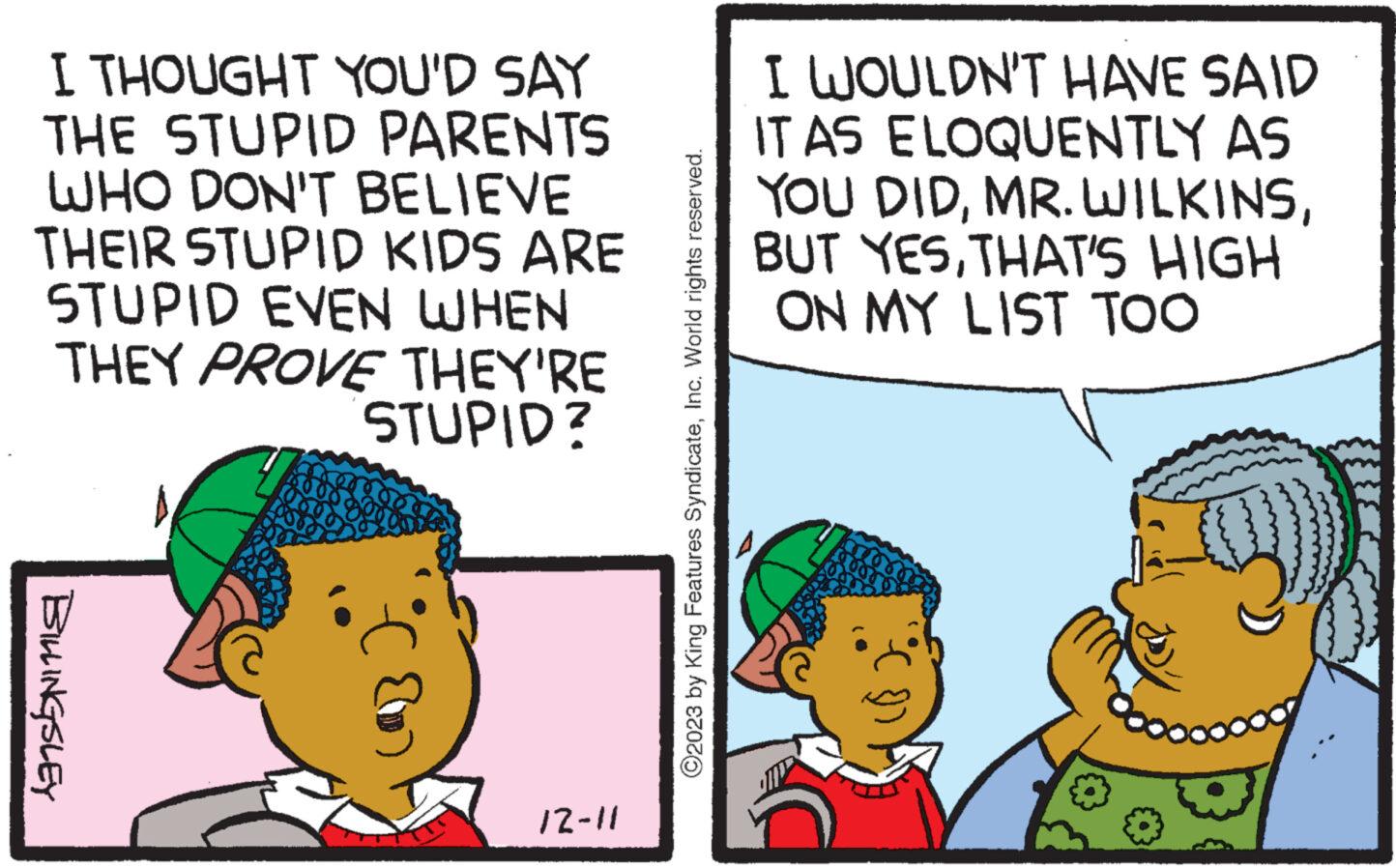 Interaction OCR: I THOUGHT YOU'D SAY THE STUPID PARENTS WHO DON'T BELIEVE THEIR STUPID KIDS ARE STUPID EVEN WHEN THEY PROVE THEY'RE STUPID? BILLINGSLEY A 12-11 ?2023 by King Features SyndicateInc. World rights reserved. I WOULDN'T HAVE SAID IT AS ELOQUENTLY AS YOU DIDTHAT'S HIGH ON MY LIST TOO I THOUGHT YOU'D SAY THE STUPID PARENTS WHO DON'T BELIEVE THEIR STUPID KIDS ARE STUPID EVEN WHEN THEY PROVE THEY'RE STUPID ? BILLINGSLEY A 12-11 ?2023 by King Features SyndicateInc. World rights reserved . I WOULDN'T HAVE SAID IT AS ELOQUENTLY AS YOU DIDMR . WILKINSBUT YESTHAT'S HIGH ON MY LIST TOO