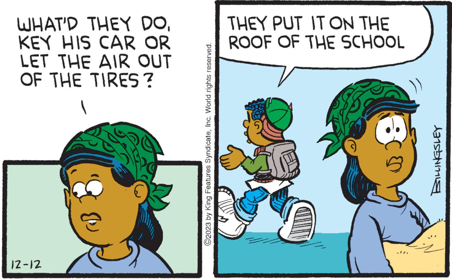 Adaptation OCR: WHAT'D THEY DOKEY HIS CAR OR LET THE AIR OUT OF THE TIRES ? 12-12 ?2023 by King Features SyndicateInc. World rights reserved. THEY PUT IT ON THE ROOF OF THE SCHOOL BILLINGSLEY WHAT'D THEY DOKEY HIS CAR OR LET THE AIR OUT OF THE TIRES ? 12-12 ?2023 by King Features SyndicateInc. World rights reserved . THEY PUT IT ON THE ROOF OF THE SCHOOL BILLINGSLEY