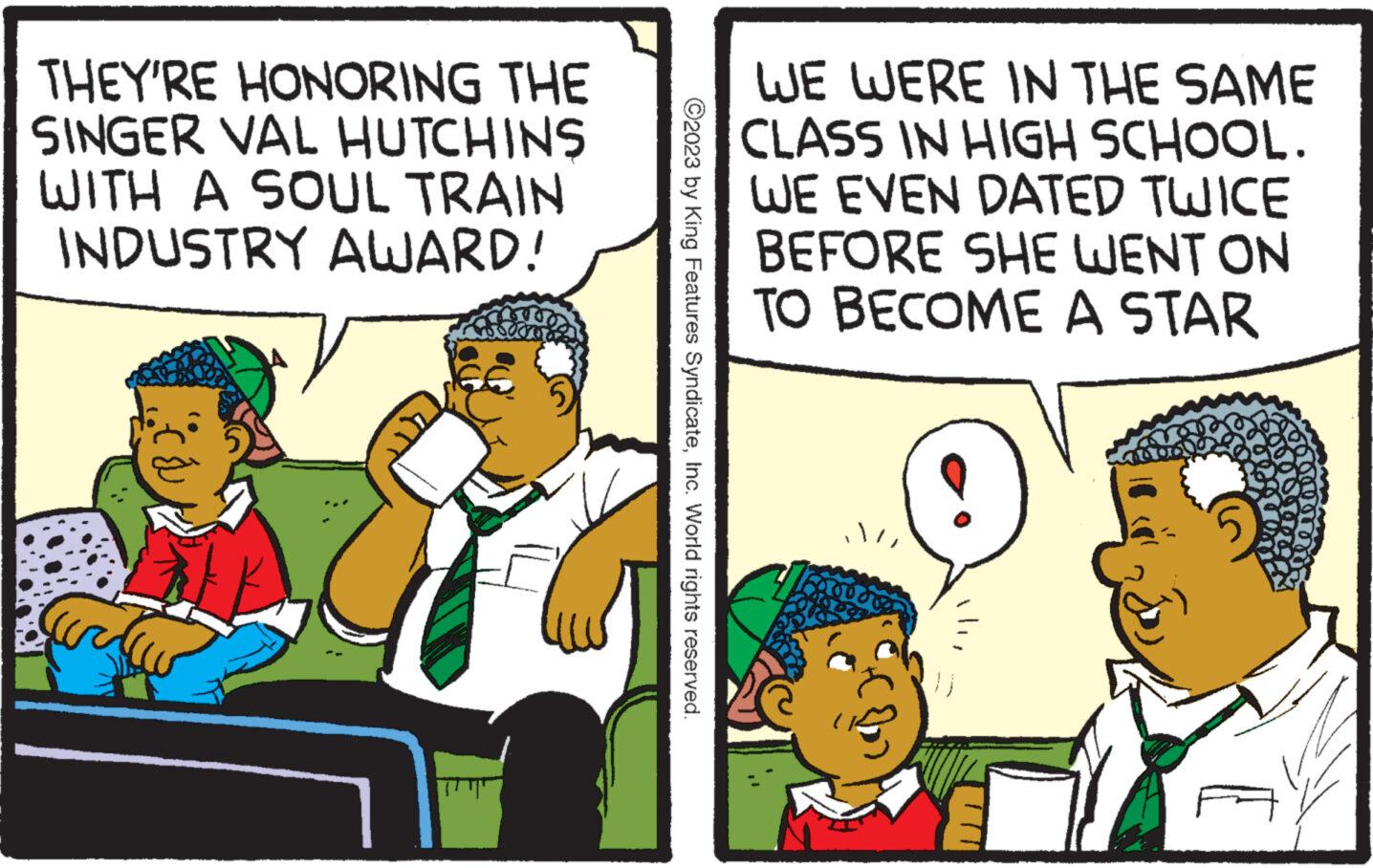 Conversation OCR: THEY'RE HONORING THE SINGER VAL HUTCHINS WITH A SOUL TRAIN INDUSTRY AWARD! V ?2023 by King Features SyndicateInc. World rights reserved. WE WERE IN THE SAME CLASS IN HIGH SCHOOL. WE EVEN DATED TWICE BEFORE SHE WENT ON TO BECOME A STAR is THEY'RE HONORING THE SINGER VAL HUTCHINS WITH A SOUL TRAIN INDUSTRY AWARD ! V ?2023 by King Features SyndicateInc. World rights reserved . WE WERE IN THE SAME CLASS IN HIGH SCHOOL . WE EVEN DATED TWICE BEFORE SHE WENT ON TO BECOME A STAR is