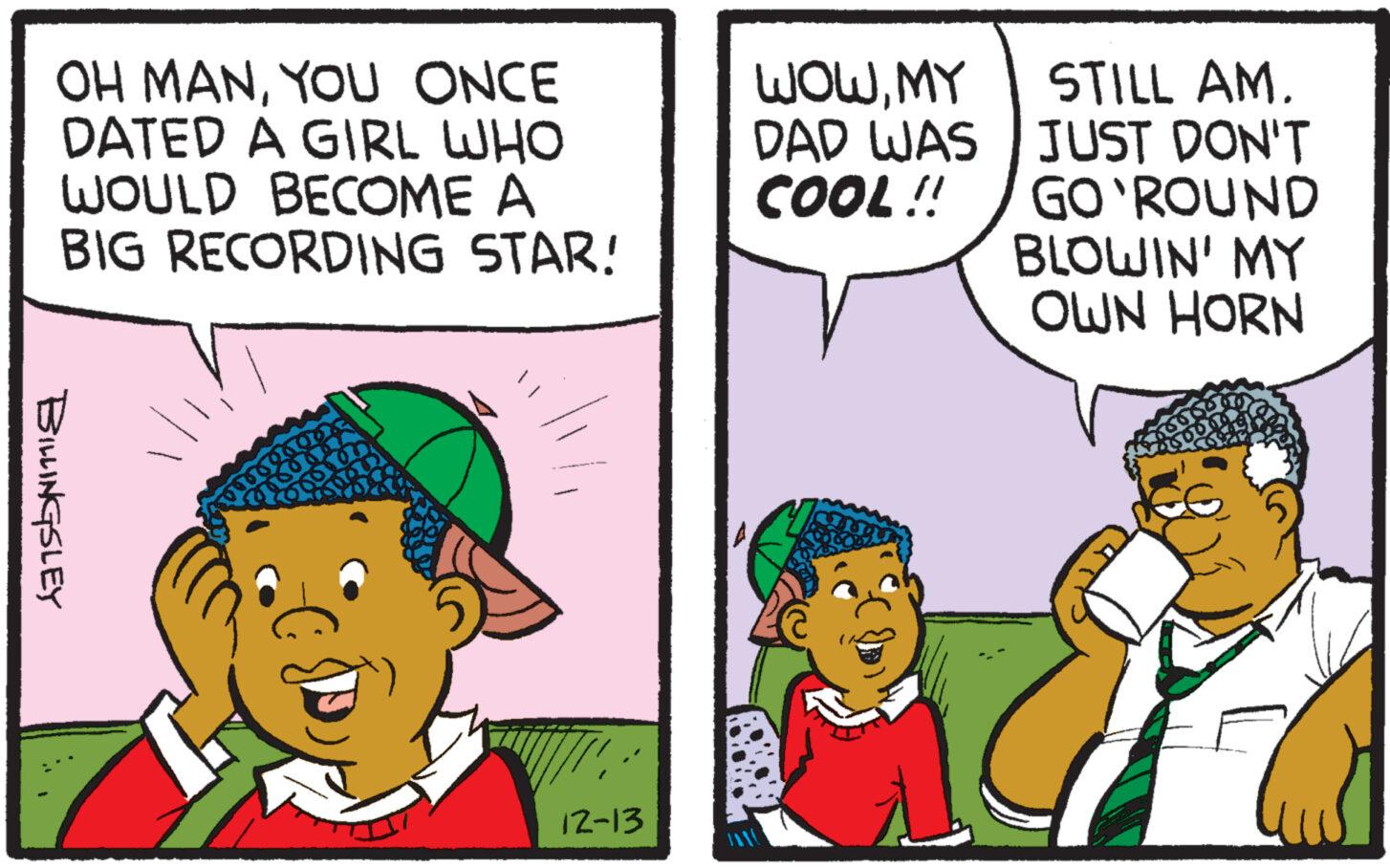 People OCR: OH MANYOU ONCE DATED A GIRL WHO WOULD BECOME A BIG RECORDING BILLINGSLEY soun STAR! 12-13 A WOWMY DAD WAS COOL!! STILL AM. JUST DON'T GO'ROUND BLOWIN' MY OWN HORN OH MANYOU ONCE DATED A GIRL WHO WOULD BECOME A BIG RECORDING BILLINGSLEY soun STAR ! 12-13 A WOWMY DAD WAS COOL !! STILL AM . JUST DON'T GO'ROUND BLOWIN ' MY OWN HORN