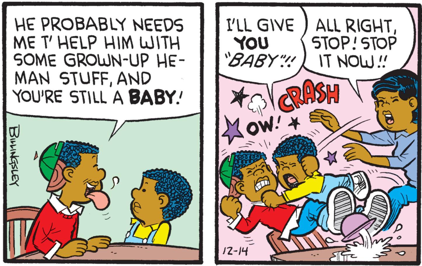 Happy OCR: HE PROBABLY NEEDS ME T' HELP HIM WITH SOME GROWN-UP HE- MAN STUFFAND YOU'RE STILL A BABY! BILLINGSLEY Kama I'LL GIVE YOU "BABY"!! OW!* 12-14 ALL RIGHT. STOP! STOP IT NOW!! CRASH HE PROBABLY NEEDS ME T ' HELP HIM WITH SOME GROWN - UP HE MAN STUFFAND YOU'RE STILL A BABY ! BILLINGSLEY Kama I'LL GIVE YOU " BABY " !! OW ! * 12-14 ALL RIGHT . STOP ! STOP IT NOW !! CRASH
