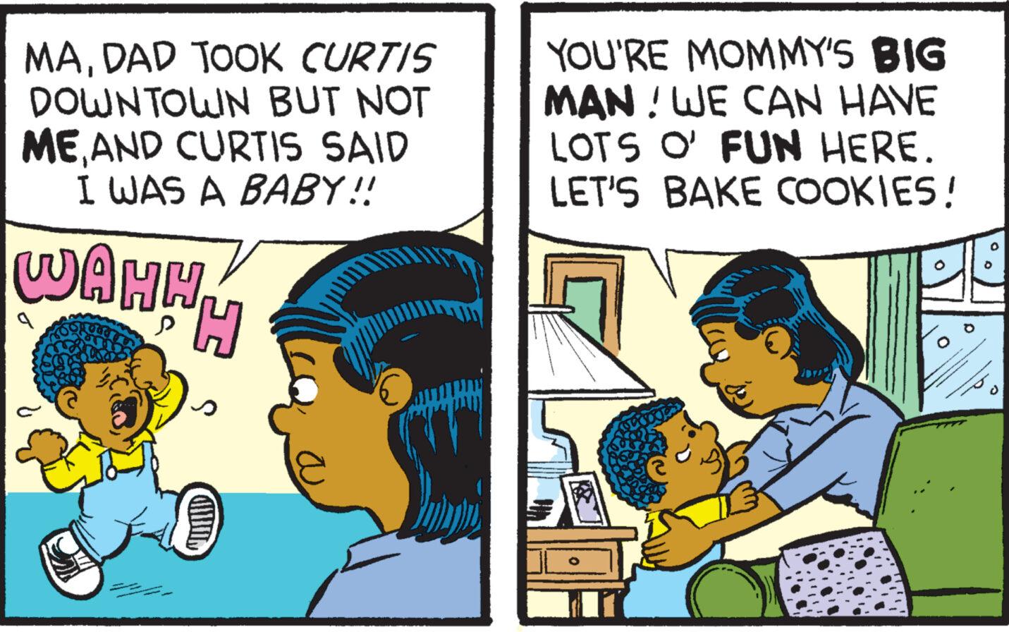 Fictional character OCR: MADAD TOOK CURTIS DOWNTOWN BUT NOT ME AND CURTIS SAID I WAS A BABY!! WAHH H YOU'RE MOMMY'S BIG MAN! WE CAN HAVE LOTS O' FUN HERE. LET'S BAKE COOKIES! KOKK ? O MADAD TOOK CURTIS DOWNTOWN BUT NOT ME AND CURTIS SAID I WAS A BABY !! WAHH H YOU'RE MOMMY'S BIG MAN ! WE CAN HAVE LOTS O ' FUN HERE . LET'S BAKE COOKIES ! KOKK ? O