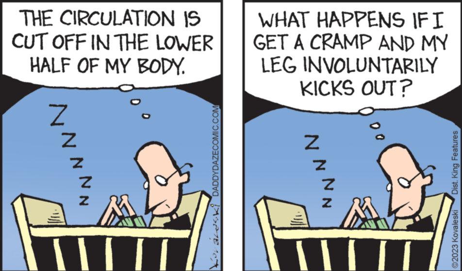 Comics OCR: THE CIRCULATION IS CUT OFF IN THE LOWER HALF OF MY BODY. NN Z NN III DADDYDAZECOMIC.COM WHAT HAPPENS IF I GET A CRAMP AND MY LEG INVOLUNTARILY KICKS OUT? NNNN W A Dist. King Features ©2023 Kovaleski THE CIRCULATION IS CUT OFF IN THE LOWER HALF OF MY BODY . NN Z NN III DADDYDAZECOMIC.COM WHAT HAPPENS IF I GET A CRAMP AND MY LEG INVOLUNTARILY KICKS OUT ? NNNN W A Dist . King Features © 2023 Kovaleski