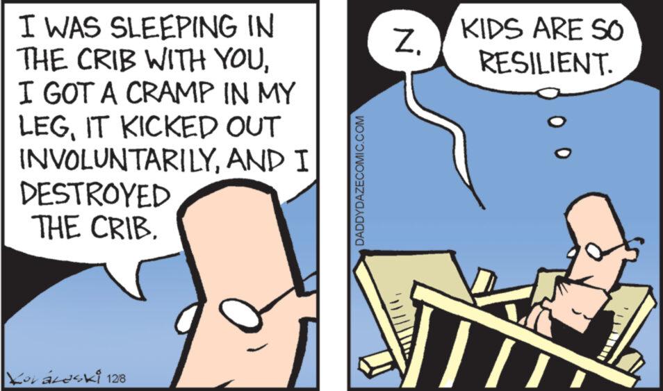 Cartoon OCR: I WAS SLEEPING IN THE CRIB WITH YOUI GOT A CRAMP IN MY LEGIT KICKED OUT INVOLUNTARILYDESTROYED THE CRIB. Yoráleski 12/8 AND I DADDYDAZECOMIC.COM Z. KIDS ARE SO RESILIENT. 0 0 I WAS SLEEPING IN THE CRIB WITH YOUI GOT A CRAMP IN MY LEGIT KICKED OUT INVOLUNTARILYDESTROYED THE CRIB . Yoráleski 12/8 AND I DADDYDAZECOMIC.COM Z. KIDS ARE SO RESILIENT . 0 0