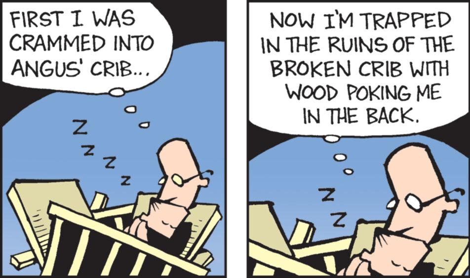 Photo caption OCR: FIRST I WAS CRAMMED INTO ANGUS' CRIB... N Z Z Z NOW I'M TRAPPED IN THE RUINS OF THE BROKEN CRIB WITH WOOD POKING ME IN THE BACK. Z N FIRST I WAS CRAMMED INTO ANGUS ' CRIB ... N Z Z Z NOW I'M TRAPPED IN THE RUINS OF THE BROKEN CRIB WITH WOOD POKING ME IN THE BACK . Z N
