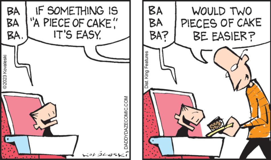 Line OCR: BA IF SOMETHING IS BA "A PIECE OF CAKE" IT'S EASY. BA. ?2023 Kovaleski -DADDYDAZECOMIC.COM JASOTE 107 BA BA BA? Dist. King Features WOULD TWO PIECES OF CAKE BE EASIER? BA IF SOMETHING IS BA " A PIECE OF CAKE " IT'S EASY . BA . ?2023 Kovaleski -DADDYDAZECOMIC.COM JASOTE 107 BA BA BA ? Dist . King Features WOULD TWO PIECES OF CAKE BE EASIER ?