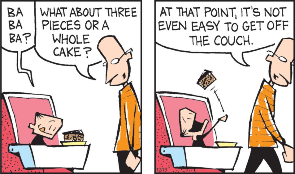 Conversation OCR: BA WHAT ABOUT THREE BA PIECES OR A BA? WHOLE CAKE? AT THAT POINTIT'S NOT EVEN EASY TO GET OFF THE COUCH. 12/13 BA WHAT ABOUT THREE BA PIECES OR A BA ? WHOLE CAKE ? AT THAT POINTIT'S NOT EVEN EASY TO GET OFF THE COUCH . 12/13