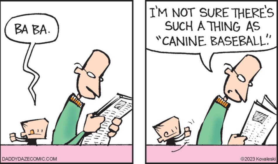 Illustration OCR: BA BA. BS. DADDYDAZECOMIC.COM !!!!!!!!! ????i DOA I'M NOT SURE THERE'S SUCH A THING AS "CANINE BASEBALL!" ?2023 Kovaleski BA BA . BS . DADDYDAZECOMIC.COM !!!!!!!!! ???? i DOA I'M NOT SURE THERE'S SUCH A THING AS " CANINE BASEBALL ! " ?2023 Kovaleski