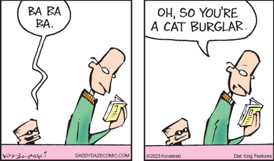 Font OCR: BA BA BA. Korireski DADDYDAZECOMIC.COM OHSO YOU'RE A CAT BURGLAR. 2023 Kovaleski Dist. King Features BA BA BA . Korireski DADDYDAZECOMIC.COM OHSO YOU'RE A CAT BURGLAR . 2023 Kovaleski Dist . King Features