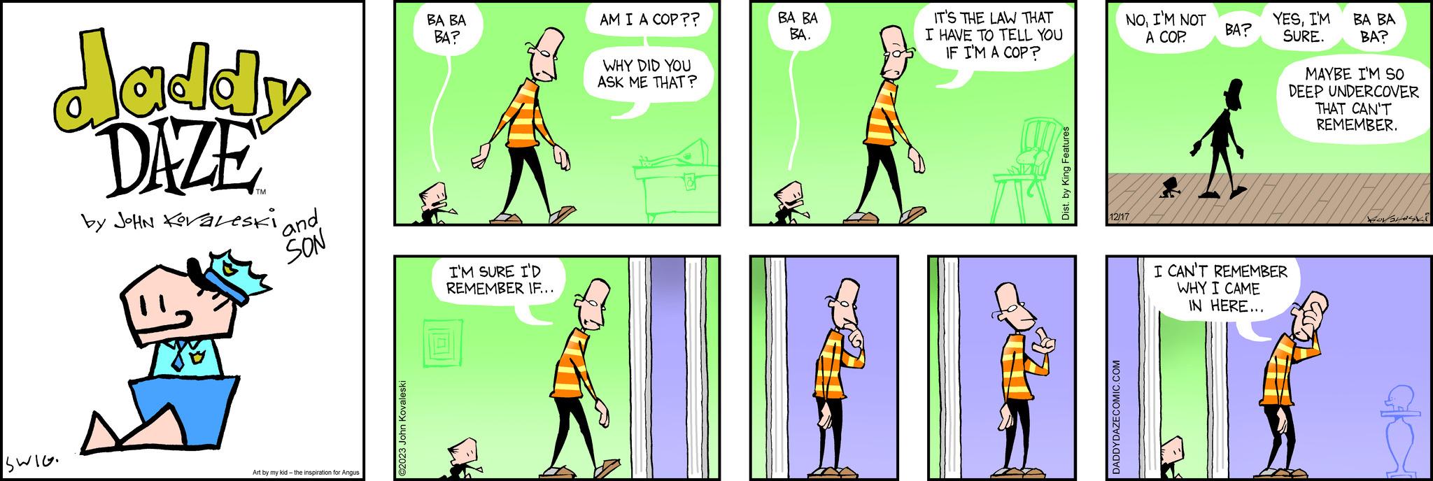 Slope OCR: daddy DAZE by JOHN KovaLeski SWIE. XE and SON Art by my kid- the inspiration for Angus ©2023 John Kovaleski BA BA BA? I'M SURE I'D REMEMBER IF... TH AM I A COP?? WHY DID YOU ASK ME THAT? BA BA BA. 1 IT'S THE LAW THAT I HAVE TO TELL YOU IF I'M A COP? Dist. by King Features NOI'M NOT A COP. 12/17 DADDYDAZECOMIC.COM BA? YESI'M SURE. BA BA BA? MAYBE I'M SO DEEP UNDERCOVER THAT CAN'T REMEMBER. I CAN'T REMEMBER WHY I CAME IN HERE... ??? ?? ??? ????? daddy DAZE by JOHN KovaLeski SWIE . XE and SON Art by my kid- the inspiration for Angus © 2023 John Kovaleski BA BA BA ? I'M SURE I'D REMEMBER IF ... TH AM I A COP ?? WHY DID YOU ASK ME THAT ? BA BA BA . 1 IT'S THE LAW THAT I HAVE TO TELL YOU IF I'M A COP ? Dist . by King Features NOI'M NOT A COP . 12/17 DADDYDAZECOMIC.COM BA ? YESI'M SURE . BA BA BA ? MAYBE I'M SO DEEP UNDERCOVER THAT CAN'T REMEMBER . I CAN'T REMEMBER WHY I CAME IN HERE ... ??? ?? ??? ?????