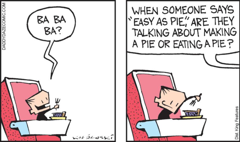 Conversation OCR: DADDYDAZECOMIC.COM BA BA BA? Koráloski WHEN SOMEONE SAYS EASY AS PIEARE THEY TALKING ABOUT MAKING A PIE OR EATING A PIE? Dist. King Features DADDYDAZECOMIC.COM BA BA BA ? Koráloski WHEN SOMEONE SAYS EASY AS PIEARE THEY TALKING ABOUT MAKING A PIE OR EATING A PIE ? Dist . King Features