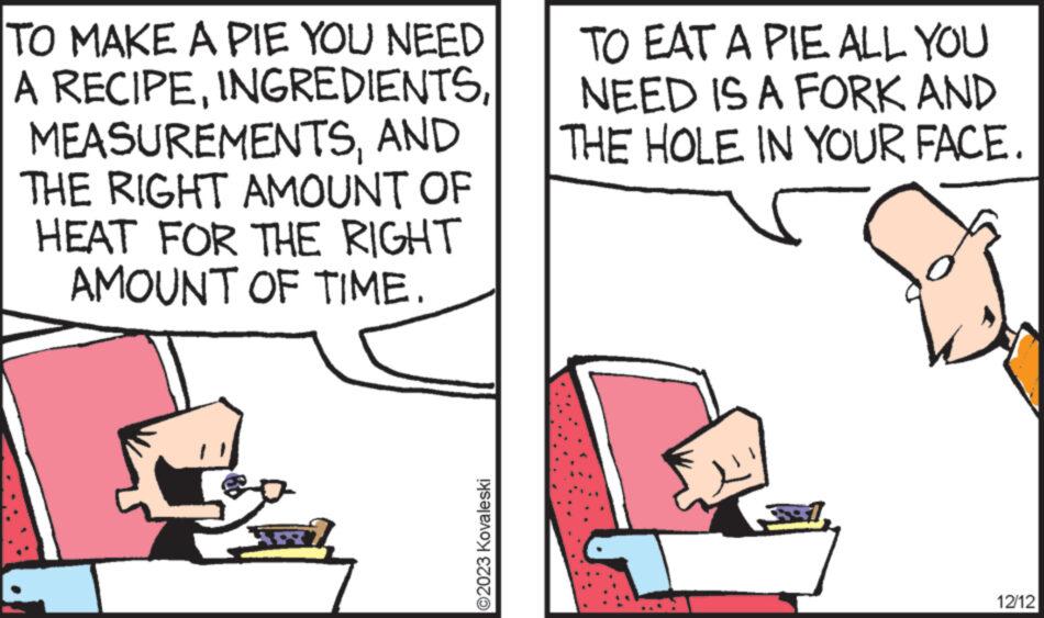 Rectangle OCR: TO MAKE A PIE YOU NEED A RECIPEAND THE RIGHT AMOUNT OF HEAT FOR THE RIGHT AMOUNT OF TIME. ?2023 Kovaleski TO EAT A PIE ALL YOU NEED IS A FORK AND THE HOLE IN YOUR FACE. 12/12 TO MAKE A PIE YOU NEED A RECIPEAND THE RIGHT AMOUNT OF HEAT FOR THE RIGHT AMOUNT OF TIME . ?2023 Kovaleski TO EAT A PIE ALL YOU NEED IS A FORK AND THE HOLE IN YOUR FACE . 12/12