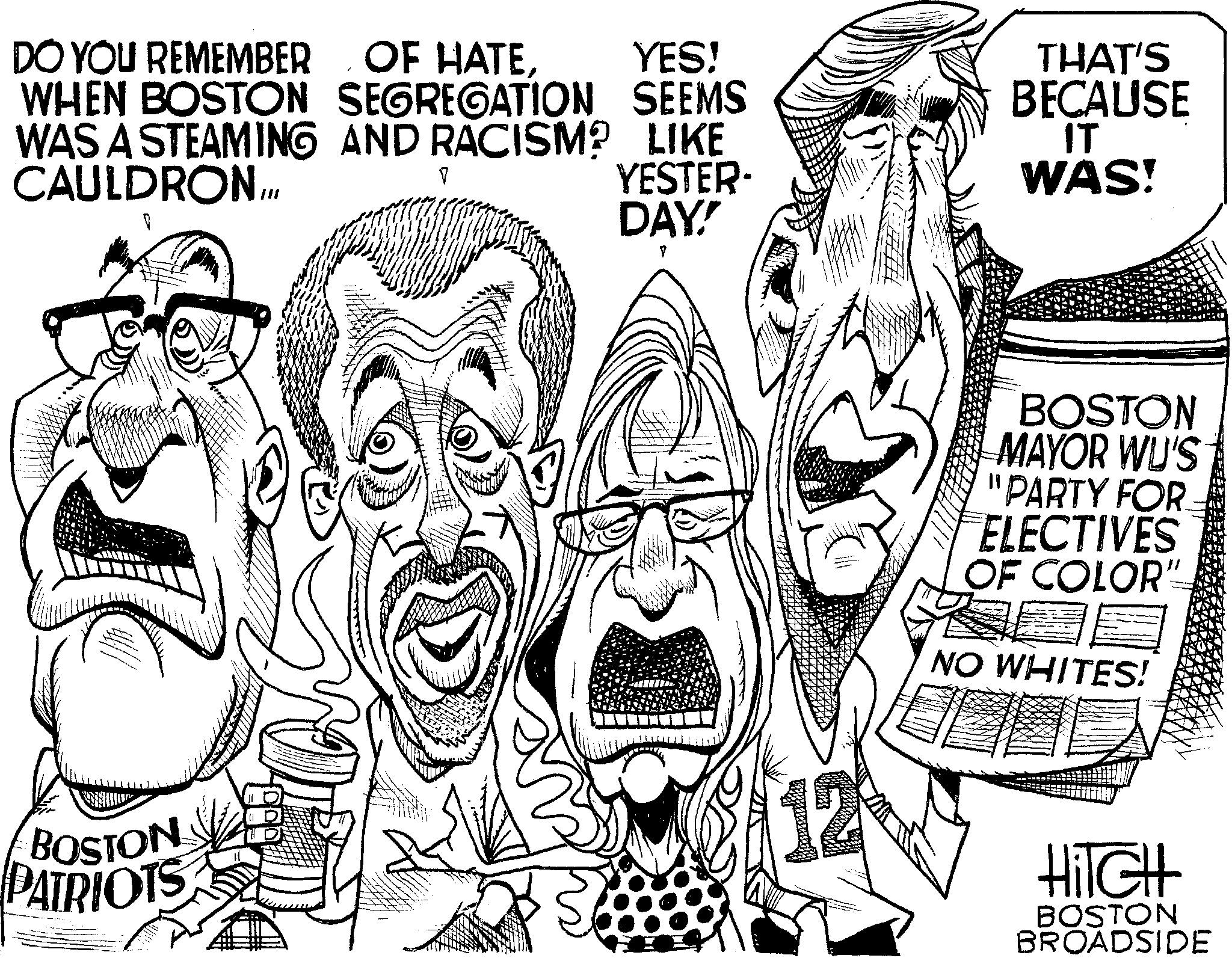 Drawing OCR: YES! DO YOU REMEMBER OF HATEWHEN BOSTON SEGREGATION SEEMS WAS A STEAMING AND RACISM? LIKE CAULDRON... YESTER. DAY! 1 BOSTON PATRIOTS DE V To g THAT'S BECAUSE IT WAS! BOSTON MAYOR WU'S "PARTY FOR ELECTIVES OF COLOR" NO WHITES! Hitch BOSTON BROADSIDE YES ! DO YOU REMEMBER OF HATEWHEN BOSTON SEGREGATION SEEMS WAS A STEAMING AND RACISM ? LIKE CAULDRON ... YESTER . DAY ! 1 BOSTON PATRIOTS DE V To g THAT'S BECAUSE IT WAS ! BOSTON MAYOR WU'S " PARTY FOR ELECTIVES OF COLOR " NO WHITES ! Hitch BOSTON BROADSIDE