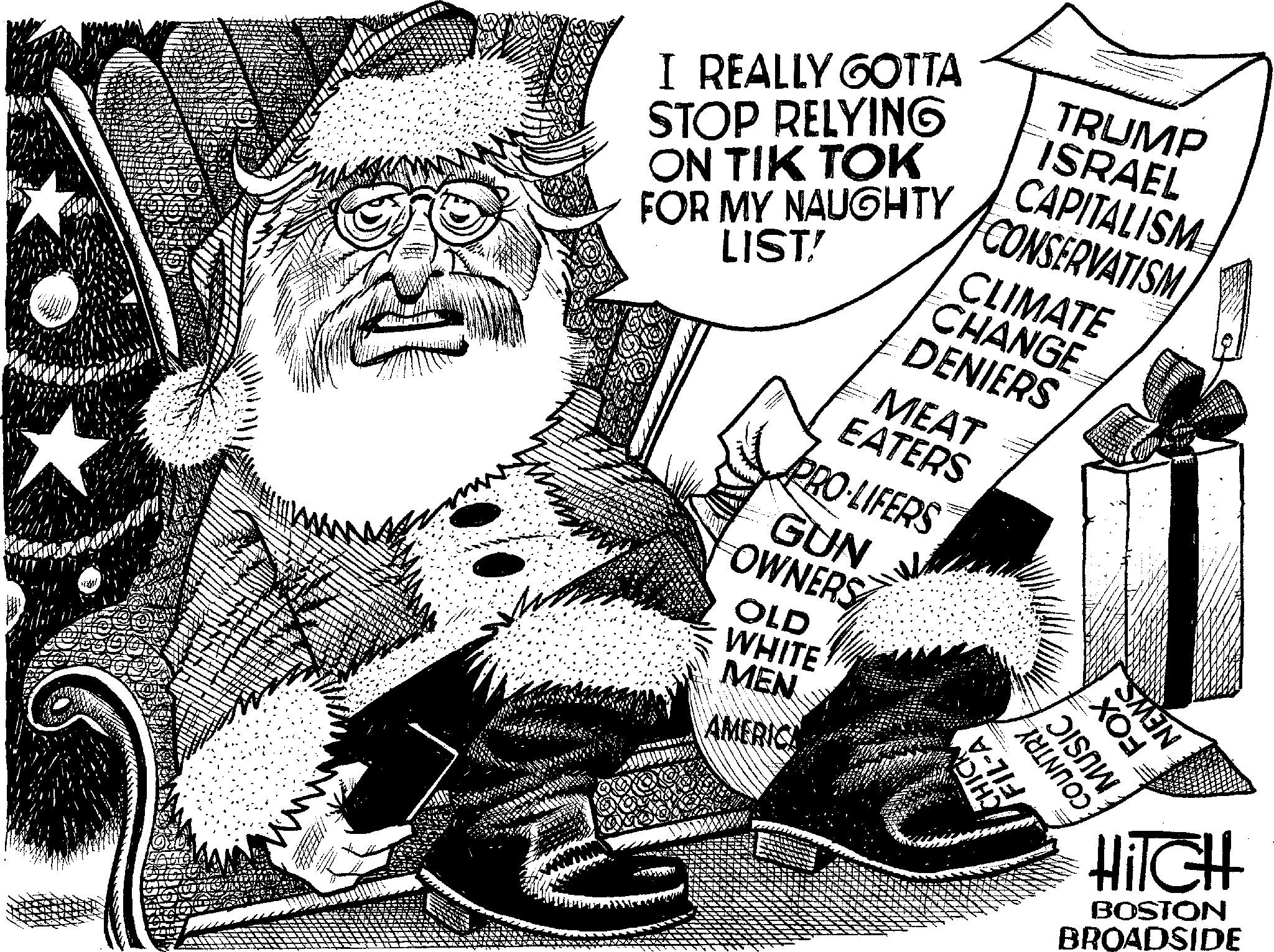 Drawing OCR: uni Com I REALLY GOTTA STOP RELYING ON TIK TOK FOR MY NAUGHTY LIST! MEAT EATERS PRO-LIFERS GUN OWNERS OLD WHITE MEN AMERICA CHANGE DENIERS TRUMP ISRAEL CAPITALISM CONSERVATISM CLIMATE FOX™ NEWS MUSIC FIL-A COUNTRY CHICK HITCH BOSTON BROADSIDE uni Com I REALLY GOTTA STOP RELYING ON TIK TOK FOR MY NAUGHTY LIST ! MEAT EATERS PRO - LIFERS GUN OWNERS OLD WHITE MEN AMERICA CHANGE DENIERS TRUMP ISRAEL CAPITALISM CONSERVATISM CLIMATE FOX ™ NEWS MUSIC FIL - A COUNTRY CHICK HITCH BOSTON BROADSIDE