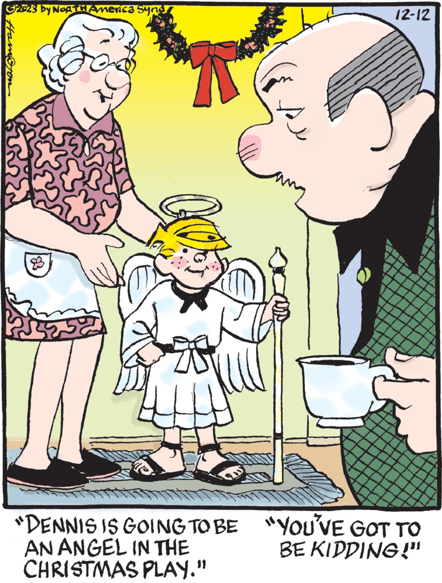 Font OCR: © 2023 by NORTH America Synd Hamo 8 54 12-12 "DENNIS IS GOING TO BE "YOU'VE GOT TO BE KIDDING!" AN ANGEL IN THE CHRISTMAS PLAY." © 2023 by NORTH America Synd Hamo 8 54 12-12 " DENNIS IS GOING TO BE " YOU'VE GOT TO BE KIDDING ! " AN ANGEL IN THE CHRISTMAS PLAY . "