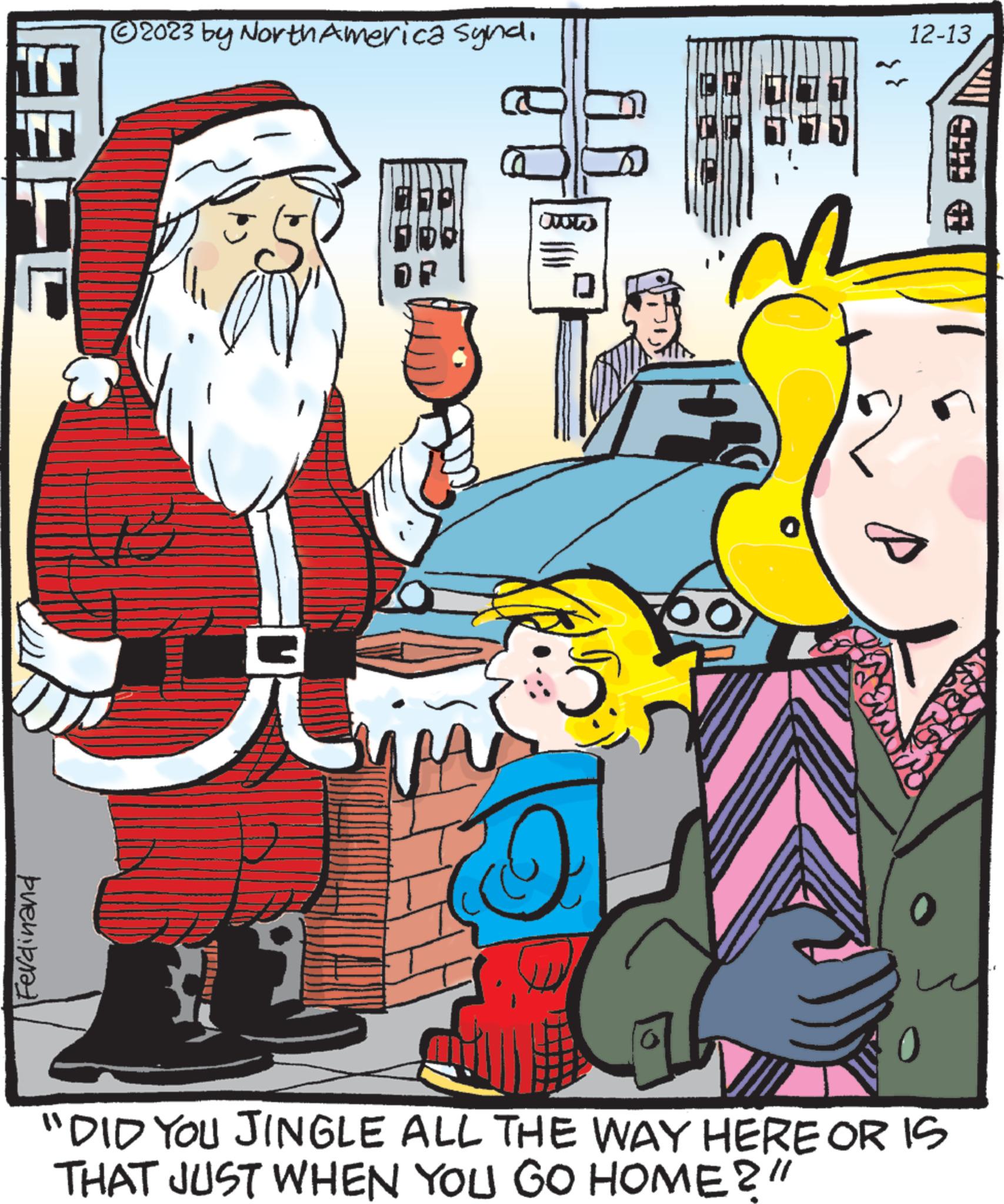 Font OCR: EFE Ferdinand © 2023 by North America Syndi W 0 12-13 ? 5 "DID YOU JINGLE ALL THE WAY HERE OR IS THAT JUST WHEN YOU GO HOME?" EFE Ferdinand © 2023 by North America Syndi W 0 12-13 ? 5 " DID YOU JINGLE ALL THE WAY HERE OR IS THAT JUST WHEN YOU GO HOME ? "