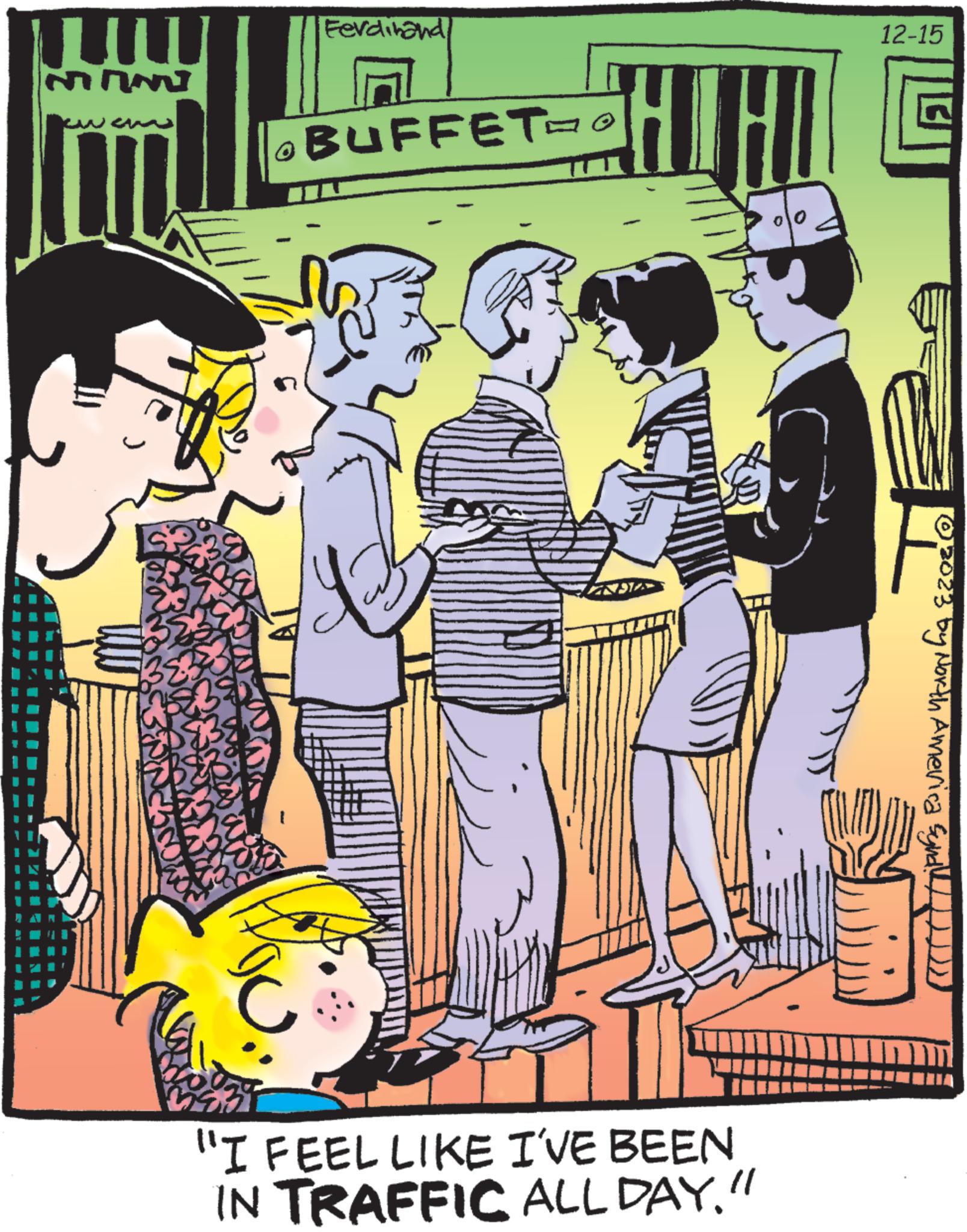 Comic book OCR: MAN B Ferdinand ?BUFFET=O ? "I FEEL LIKE I'VE BEEN IN TRAFFIC ALL DAY." 12-15 F © 2023 by North America Synd!))))) MAN B Ferdinand ?BUFFET = O ? " I FEEL LIKE I'VE BEEN IN TRAFFIC ALL DAY . " 12-15 F © 2023 by North America Synd ! ) ) ) ) )