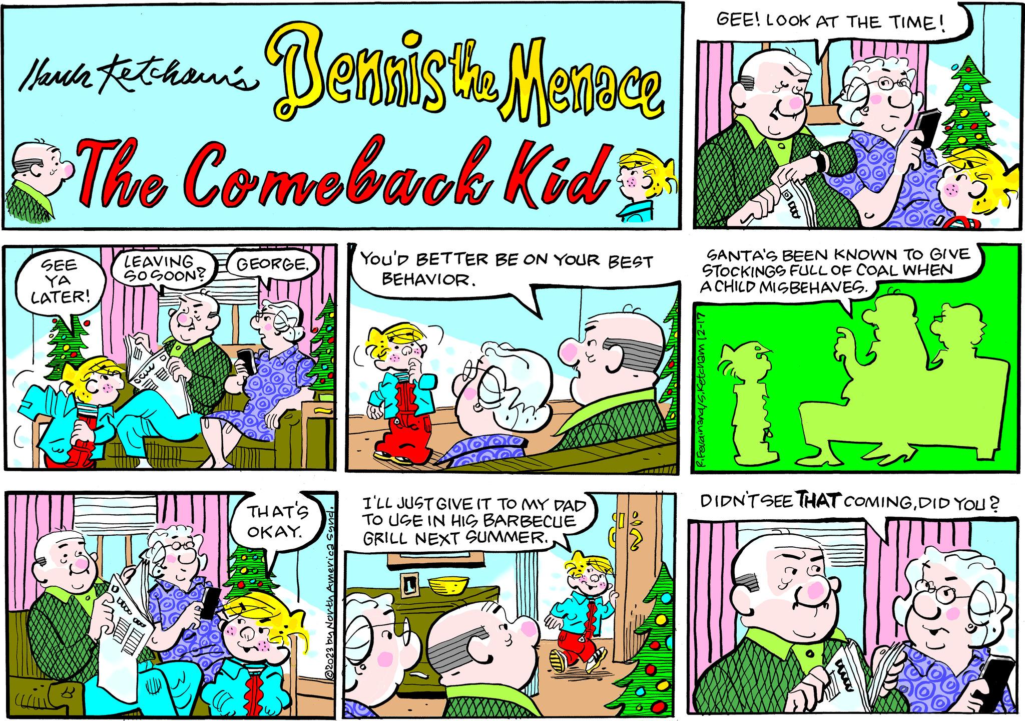 Pleased OCR: Ketchawi's Share totaamis Dennis the Menace The Comeback Kid SEE YA LATER! ?? ttoo 0 LEAVING. SOSOON? 330 GEORGE. THAT'S OKAY. @2023 by North America synd. You'D BETTER BE ON YOUR BEST BEHAVIOR. you OYOO and I'LL JUST GIVE IT TO MY DAD TO USE IN HIS BARBECUE GRILL NEXT SUMMER. L GEE! LOOK AT THE TIME! SANTA'S BEEN KNOWN TO GIVE STOCKINGS FULL OF COAL WHEN A CHILD MISBEHAVES. etcham 12-17 DIDN'T SEE THAT COMINGDID YOU ? Ketchawi's Share totaamis Dennis the Menace The Comeback Kid SEE YA LATER ! ?? ttoo 0 LEAVING . SOSOON ? 330 GEORGE . THAT'S OKAY . @ 2023 by North America synd . You'D BETTER BE ON YOUR BEST BEHAVIOR . you OYOO and I'LL JUST GIVE IT TO MY DAD TO USE IN HIS BARBECUE GRILL NEXT SUMMER . L GEE ! LOOK AT THE TIME ! SANTA'S BEEN KNOWN TO GIVE STOCKINGS FULL OF COAL WHEN A CHILD MISBEHAVES . etcham 12-17 DIDN'T SEE THAT COMINGDID YOU ?