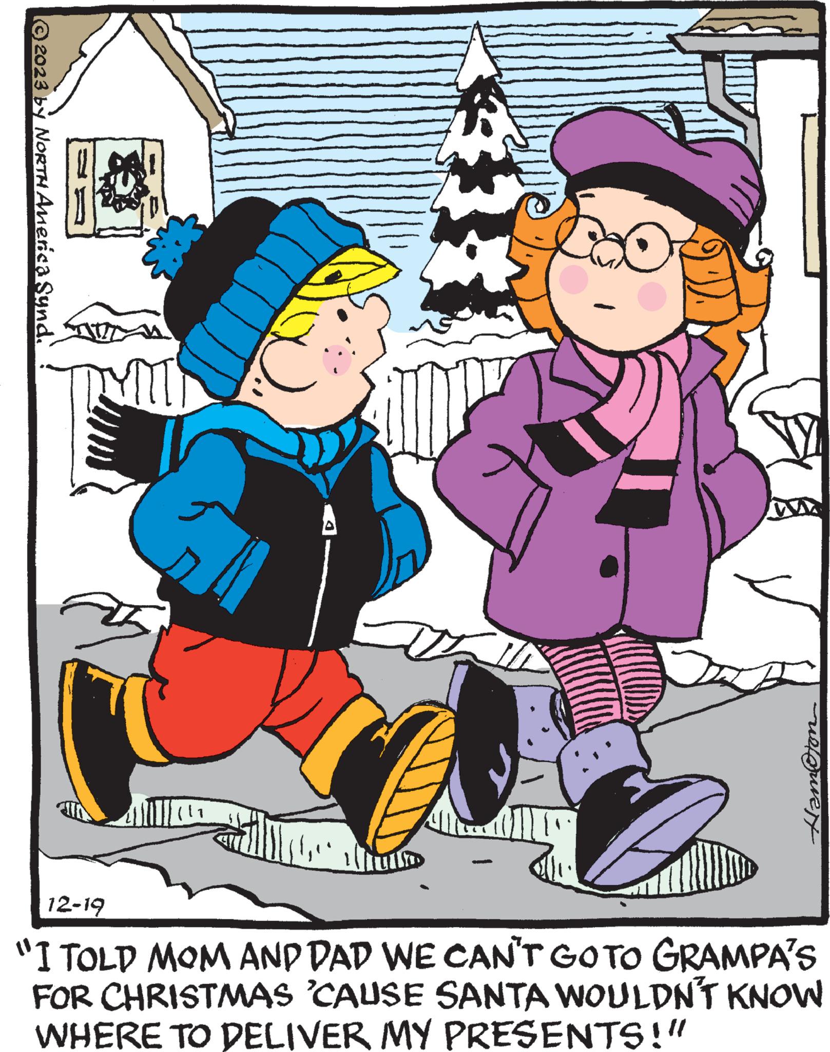 Fictional character OCR: © 2023 by North America Synd. Auto to HamOton 12-19 "I TOLD MOM AND DAD WE CAN'T GO TO GRAMPA'S FOR CHRISTMAS 'CAUSE SANTA WOULDN'T KNOW WHERE TO DELIVER MY PRESENTS!" © 2023 by North America Synd . Auto to HamOton 12-19 " I TOLD MOM AND DAD WE CAN'T GO TO GRAMPA'S FOR CHRISTMAS ' CAUSE SANTA WOULDN'T KNOW WHERE TO DELIVER MY PRESENTS ! "