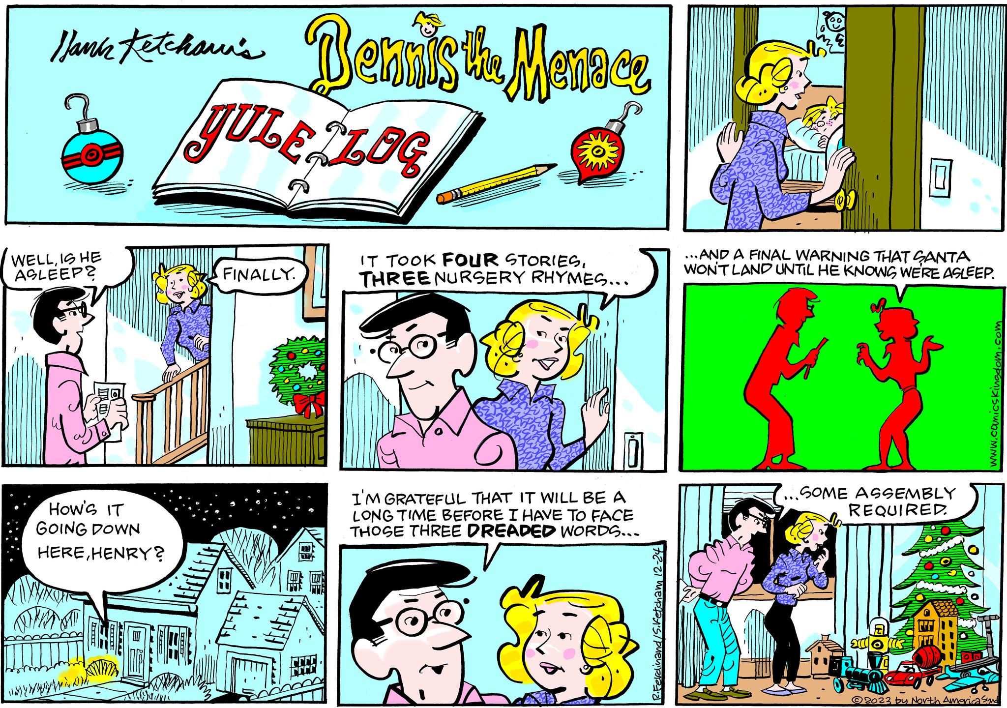 Art OCR: Hank Jamie textohann's Dennis the Menace JULE ZLOC WELLIS HE ASLEEP? How's IT GOING DOWN HEREHENRY? www A FINALLY. HEHEHE ???????? IT TOOK FOUR STORIESTHREE NURSERY RHYMES... I'M GRATEFUL THAT IT WILL BE A LONG TIME BEFORE I HAVE TO FACE THOSE THREE DREADED WORDS... 72-21 ..AND A FINAL WARNING THAT SANTA WON'T LAND UNTIL HE KNOWS WE'RE ASLEEP. ...SOME ASSEMBLY REQUIRED. E www.comicskingdom.com 2023 by North America Synd Hank Jamie textohann's Dennis the Menace JULE ZLOC WELLIS HE ASLEEP ? How's IT GOING DOWN HEREHENRY ? www A FINALLY . HEHEHE ???????? IT TOOK FOUR STORIESTHREE NURSERY RHYMES ... I'M GRATEFUL THAT IT WILL BE A LONG TIME BEFORE I HAVE TO FACE THOSE THREE DREADED WORDS ... 72-21 ..AND A FINAL WARNING THAT SANTA WON'T LAND UNTIL HE KNOWS WE'RE ASLEEP . ... SOME ASSEMBLY REQUIRED . E www.comicskingdom.com 2023 by North America Synd