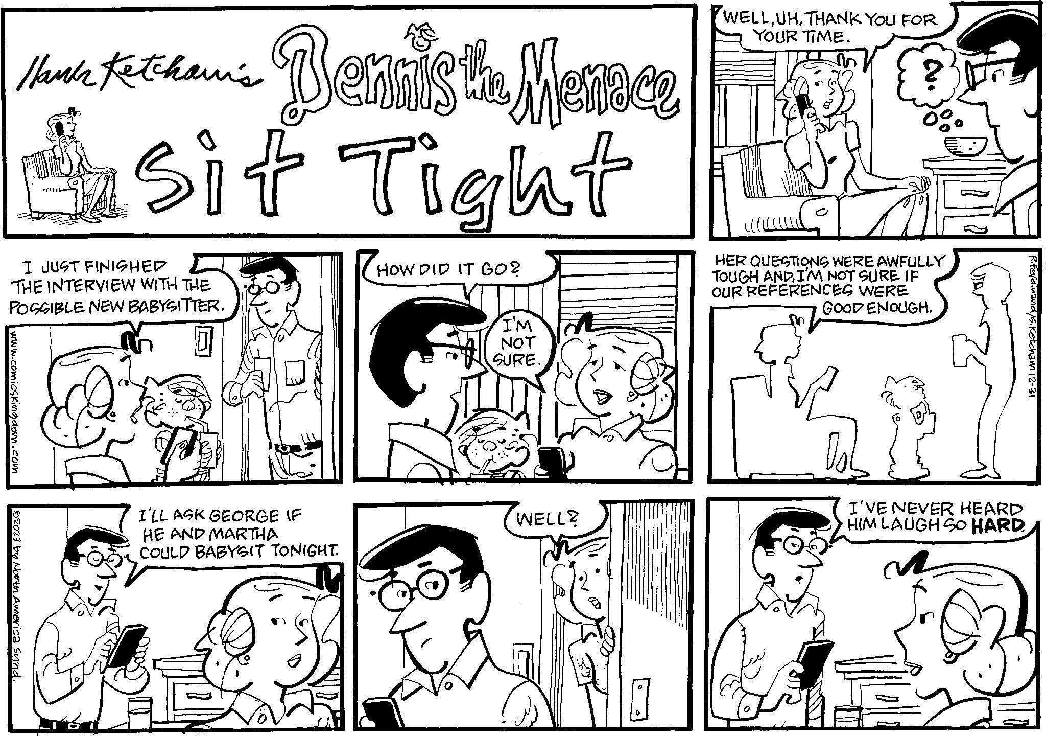 Art OCR: Thank Kethan's Bennis the Menace sit Tight I JUST FINISHED THE INTERVIEW WITH THE POSSIBLE NEW BABYSITTER. www.comicskingdom.com (1(1 62023 by North America Sund. D I'LL ASK GEORGE IF HE AND MARTHA COULD BABYSIT TONIGHT. M HOW DID IT GO? I'M NOT SURE. WELL? O 0 WELLTHANK YOU FOR YOUR TIME. HER QUESTIONS WERE AWFULLY TOUGH ANDI'M NOT SURE IF OUR REFERENCES WERE ENOUGH. GOOD Dob I'VE NEVER HEARD HIM LAUGH SO HARD R.Ferdinand/s. Ketcham 12-31 Thank Kethan's Bennis the Menace sit Tight I JUST FINISHED THE INTERVIEW WITH THE POSSIBLE NEW BABYSITTER . www.comicskingdom.com ( 1 ( 1 62023 by North America Sund . D I'LL ASK GEORGE IF HE AND MARTHA COULD BABYSIT TONIGHT . M HOW DID IT GO ? I'M NOT SURE . WELL ? O 0 WELLTHANK YOU FOR YOUR TIME . HER QUESTIONS WERE AWFULLY TOUGH ANDI'M NOT SURE IF OUR REFERENCES WERE ENOUGH . GOOD Dob I'VE NEVER HEARD HIM LAUGH SO HARD R.Ferdinand / s . Ketcham 12-31