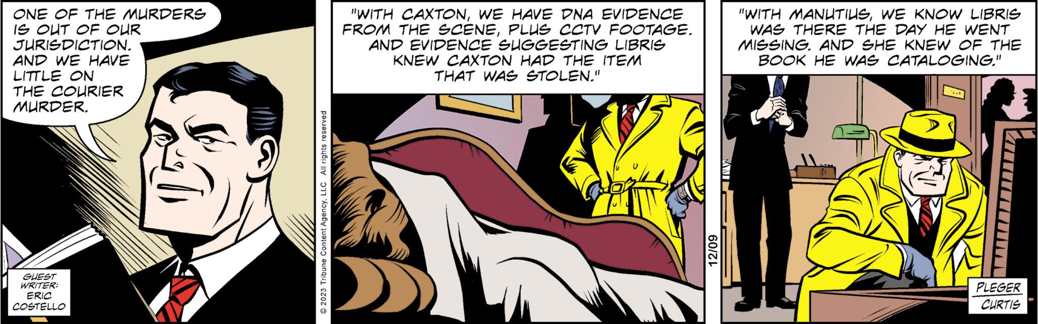 Comic book OCR: ONE OF THE MURDERS IS OUT OF OUR JURISDICTION. AND WE HAVE LITTLE ON THE COURIER MURDER. GUEST WRITER: ERIC COSTELLO 2023 Tribune Content AgencyLLC All rights reserved "WITH CAXTONWE HAVE DNA EVIDENCE FROM THE SCENEPLUS CCTV FOOTAGE. AND EVIDENCE SUGGESTING LIBRIS KNEW CAXTON HAD THE ITEM THAT WAS STOLEN." @ 12/09 "WITH MANUTIUSWE KNOW LIBRIS WAS THERE THE DAY HE WENT MISSING. AND SHE KNEW OF THE BOOK HE WAS CATALOGING." PLEGER CURTIS ONE OF THE MURDERS IS OUT OF OUR JURISDICTION . AND WE HAVE LITTLE ON THE COURIER MURDER . GUEST WRITER : ERIC COSTELLO 2023 Tribune Content AgencyLLC All rights reserved " WITH CAXTONWE HAVE DNA EVIDENCE FROM THE SCENEPLUS CCTV FOOTAGE . AND EVIDENCE SUGGESTING LIBRIS KNEW CAXTON HAD THE ITEM THAT WAS STOLEN . " @ 12/09 " WITH MANUTIUSWE KNOW LIBRIS WAS THERE THE DAY HE WENT MISSING . AND SHE KNEW OF THE BOOK HE WAS CATALOGING . " PLEGER CURTIS