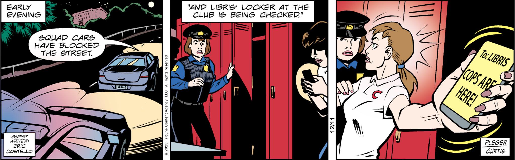 Animated cartoon OCR: EARLY EVENING GUEST WRITER: ERIC COSTELLO SQUAD CARS HAVE BLOCKED THE STREET. MCU-S © 2023 Tribune Content AgencyLLC All rights reserved "AND LIBRIS' LOCKER AT THE CLUB IS BEING CHECKED." ²:0 12/11 To: LIBRIS COPS ARE HERE! PLEGER CURTIS EARLY EVENING GUEST WRITER : ERIC COSTELLO SQUAD CARS HAVE BLOCKED THE STREET . MCU - S © 2023 Tribune Content AgencyLLC All rights reserved " AND LIBRIS ' LOCKER AT THE CLUB IS BEING CHECKED . " ² : 0 12/11 To : LIBRIS COPS ARE HERE ! PLEGER CURTIS