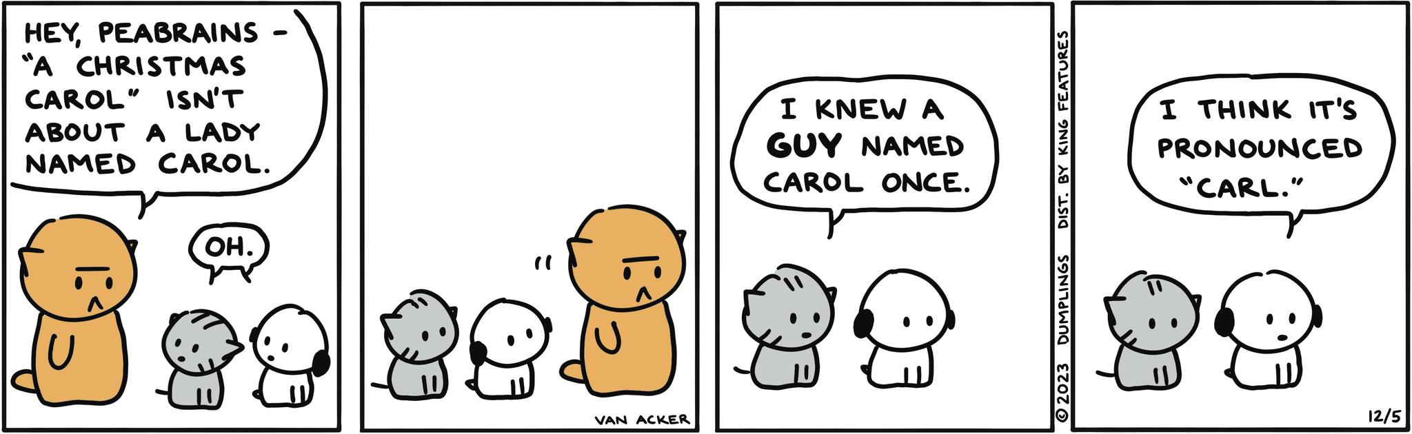 Mammal OCR: B HEYPEABRAINS "A CHRISTMAS CAROL" ISN'T ABOUT A LADY NAMED CAROL. OH. ? 89 89 VAN ACKER I KNEW ? GUY NAMED CAROL ONCE. DIST. BY KING FEATURES 2023 DUMPLINGS I THINK IT'S PRONOUNCED "CARL." 29 12/5 B HEYPEABRAINS " A CHRISTMAS CAROL " ISN'T ABOUT A LADY NAMED CAROL . OH . ? 89 89 VAN ACKER I KNEW ? GUY NAMED CAROL ONCE . DIST . BY KING FEATURES 2023 DUMPLINGS I THINK IT'S PRONOUNCED " CARL . " 29 12/5
