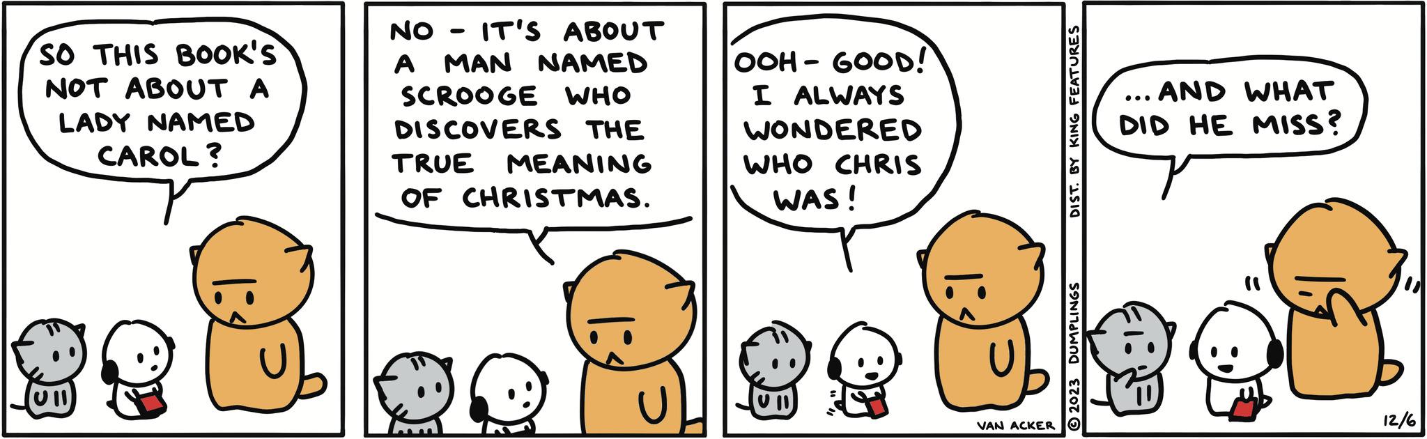 Sharing OCR: SO THIS BOOK'S NOT ABOUT A LADY NAMED CAROL? 99 13 NO - IT'S ABOUT A MAN NAMED SCROOGE WHO DISCOVERS THE TRUE MEANING OF CHRISTMAS. 13 OOH-GOOD! I ALWAYS WONDERED WHO CHRIS WAS! 1: IVAN ACKER DIST. BY KING FEATURES 2023 DUMPLINGS . AND WHAT DID HE MISS? ... 12/6 SO THIS BOOK'S NOT ABOUT A LADY NAMED CAROL ? 99 13 NO - IT'S ABOUT A MAN NAMED SCROOGE WHO DISCOVERS THE TRUE MEANING OF CHRISTMAS . 13 OOH - GOOD ! I ALWAYS WONDERED WHO CHRIS WAS ! 1 : IVAN ACKER DIST . BY KING FEATURES 2023 DUMPLINGS . AND WHAT DID HE MISS ? ... 12/6