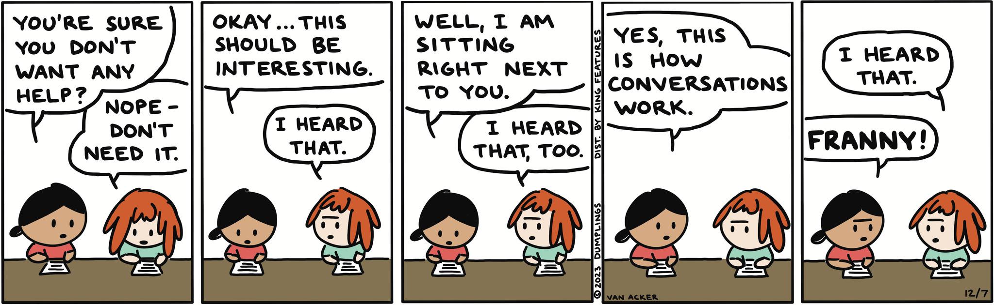 Font OCR: YOU'RE SURE YOU DON'T WANT ANY HELP? NOPE - DON'T NEED IT. OKAY... THIS SHOULD BE INTERESTING. I HEARD THAT. WELLI AM SITTING RIGHT NEXT TO YOU. I HEARD THATTOO. DIST. BY KING FEATURES 2023 DUMPLINGS YESTHIS IS HOW CONVERSATIONS WORK. VAN ACKER I HEARD THAT. FRANNY! 12/7 YOU'RE SURE YOU DON'T WANT ANY HELP ? NOPE - DON'T NEED IT . OKAY ... THIS SHOULD BE INTERESTING . I HEARD THAT . WELLI AM SITTING RIGHT NEXT TO YOU . I HEARD THATTOO . DIST . BY KING FEATURES 2023 DUMPLINGS YESTHIS IS HOW CONVERSATIONS WORK . VAN ACKER I HEARD THAT . FRANNY ! 12/7
