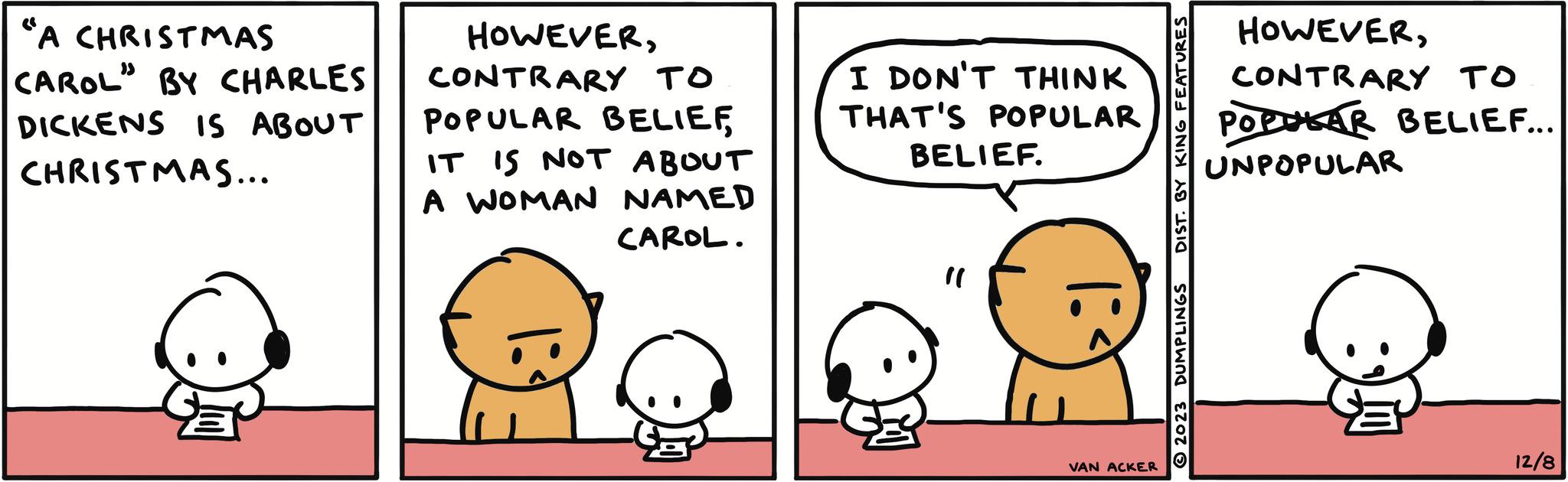 Mammal OCR: "A CHRISTMAS CAROL" BY CHARLES DICKENS IS ABOUT CHRISTMAS... HOWEVERCONTRARY TO POPULAR BELIEF IT IS NOT ABOUT A WOMAN NAMED CAROL. I DON'T THINK THAT'S POPULAR BELIEF. VAN ACKER DIST. BY KING FEATURES 2023 DUMPLINGS HOWEVERCONTRARY TO POPULAR BELIEF... UNPOPULAR 12/8 " A CHRISTMAS CAROL " BY CHARLES DICKENS IS ABOUT CHRISTMAS ... HOWEVERCONTRARY TO POPULAR BELIEF IT IS NOT ABOUT A WOMAN NAMED CAROL . I DON'T THINK THAT'S POPULAR BELIEF . VAN ACKER DIST . BY KING FEATURES 2023 DUMPLINGS HOWEVERCONTRARY TO POPULAR BELIEF ... UNPOPULAR 12/8