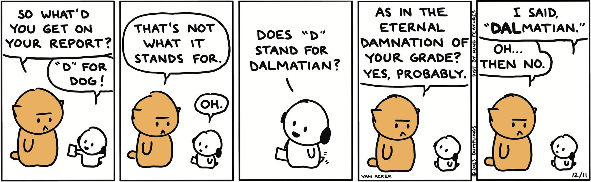 Finger OCR: SO WHAT'D YOU GET ON YOUR REPORT? "D" FOR DOG! 31 THAT'S NOT WHAT IT STANDS FOR. ??. DOES "D" STAND FOR DALMATIAN? AS IN THE ETERNAL DAMNATION OF YOUR GRADE? YESPROBABLY. VAN ACKER DIST. BY KING FEATURES © 2023 DUMPLINGS I SAID"DALMATIAN." OH... THEN NO. 12/11 SO WHAT'D YOU GET ON YOUR REPORT ? " D " FOR DOG ! 31 THAT'S NOT WHAT IT STANDS FOR . ?? . DOES " D " STAND FOR DALMATIAN ? AS IN THE ETERNAL DAMNATION OF YOUR GRADE ? YESPROBABLY . VAN ACKER DIST . BY KING FEATURES © 2023 DUMPLINGS I SAID" DALMATIAN . " OH ... THEN NO . 12/11