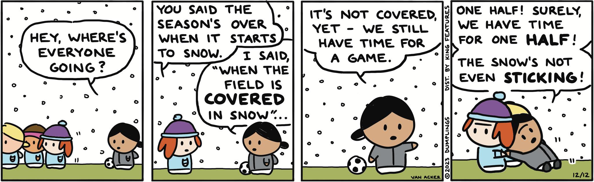 Mammal OCR: HEYWHERE'S EVERYONE GOING? 11 YOU SAID THE SEASON'S OVER WHEN IT STARTS TO SNOW. I SAID"WHEN THE FIELD IS COVERED IN SNOW"... IT'S NOT COVEREDYET- WE STILL HAVE TIME FOR A GAME. VAN ACKER DIST. BY KING ?2023 DUMPLINGS ONE HALF! SURELYWE HAVE TIME FOR ONE HALF! THE SNOW'S NOT EVEN STICKING! 12/12 HEYWHERE'S EVERYONE GOING ? 11 YOU SAID THE SEASON'S OVER WHEN IT STARTS TO SNOW . I SAID" WHEN THE FIELD IS COVERED IN SNOW " ... IT'S NOT COVEREDYET- WE STILL HAVE TIME FOR A GAME . VAN ACKER DIST . BY KING ?2023 DUMPLINGS ONE HALF ! SURELYWE HAVE TIME FOR ONE HALF ! THE SNOW'S NOT EVEN STICKING ! 12/12