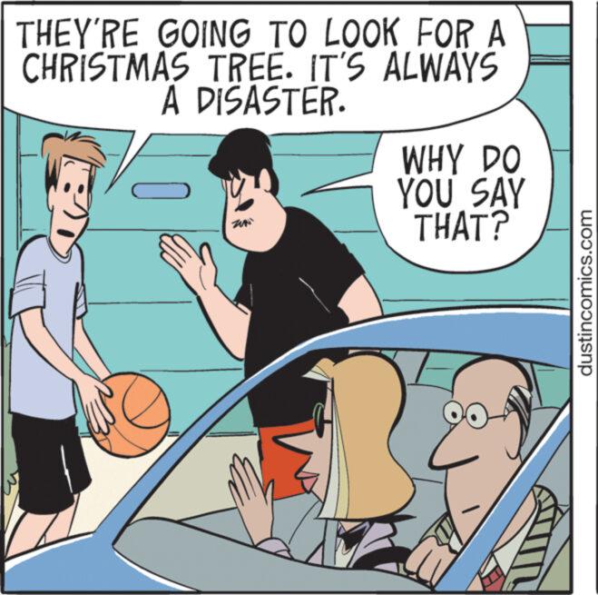 Illustration OCR: THEY'RE GOING TO LOOK FOR A CHRISTMAS TREE. IT'S ALWAYS A DISASTER. T WHY DO YOU SAY THAT? & dustincomics.com THEY'RE GOING TO LOOK FOR A CHRISTMAS TREE . IT'S ALWAYS A DISASTER . T WHY DO YOU SAY THAT ? & dustincomics.com