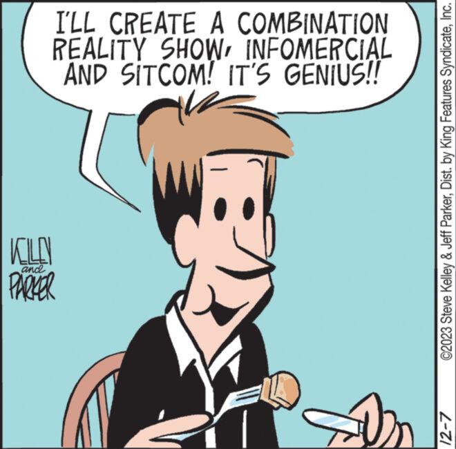 Art OCR: I'LL CREATE A COMBINATION REALITY SHOWINFOMERCIAL AND SITCOM! IT'S GENIUS!! KOLLY PARKER and On ©2023 Steve Kelley & Jeff ParkerInc. 12-7 I'LL CREATE A COMBINATION REALITY SHOWINFOMERCIAL AND SITCOM ! IT'S GENIUS !! KOLLY PARKER and On © 2023 Steve Kelley & Jeff ParkerDist . by King Features SyndicateInc. 12-7