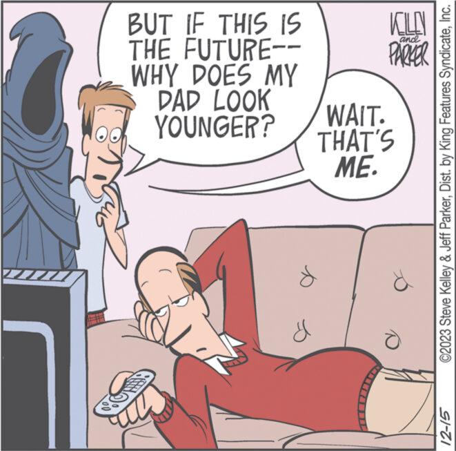 Fictional character OCR: BUT IF THIS IS THE FUTURE-- WHY DOES MY DAD LOOK YOUNGER? d KOLLY PARKER and WAIT. THAT'S ME. e ****** ©2023 Steve Kelley & Jeff ParkerInc. 12-15 BUT IF THIS IS THE FUTURE- WHY DOES MY DAD LOOK YOUNGER ? d KOLLY PARKER and WAIT . THAT'S ME . e ****** © 2023 Steve Kelley & Jeff ParkerDist . by King Features SyndicateInc. 12-15