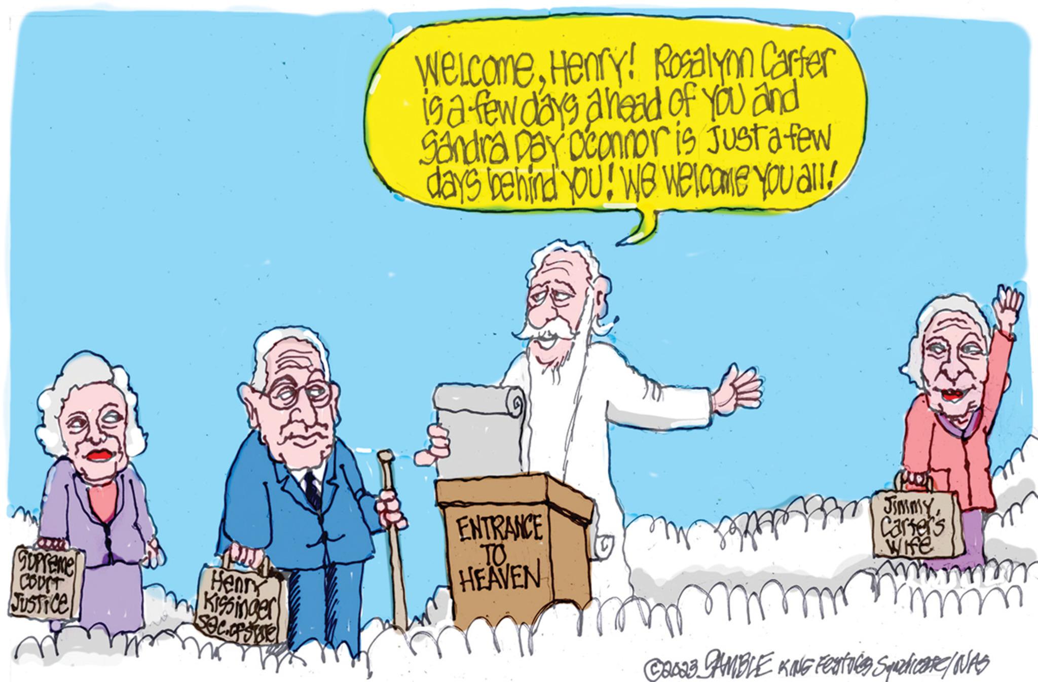 Line OCR: Supreme COUST Justice n Henry Kissinger secosme WelcomeHenry! Rosalynn Carter is a few days ahead of you and Sandra Day D'connor is just a few days behind you! We Welcome you all! ENTRANCE TO HEAVEN m puen JimmyCarter's Wife m m m ©2023 CAMBLE KING Features Squzdicare/ NAS Supreme COUST Justice n Henry Kissinger secosme WelcomeHenry ! Rosalynn Carter is a few days ahead of you and Sandra Day D'connor is just a few days behind you ! We Welcome you all ! ENTRANCE TO HEAVEN m puen JimmyCarter's Wife m m m © 2023 CAMBLE KING Features Squzdicare / NAS