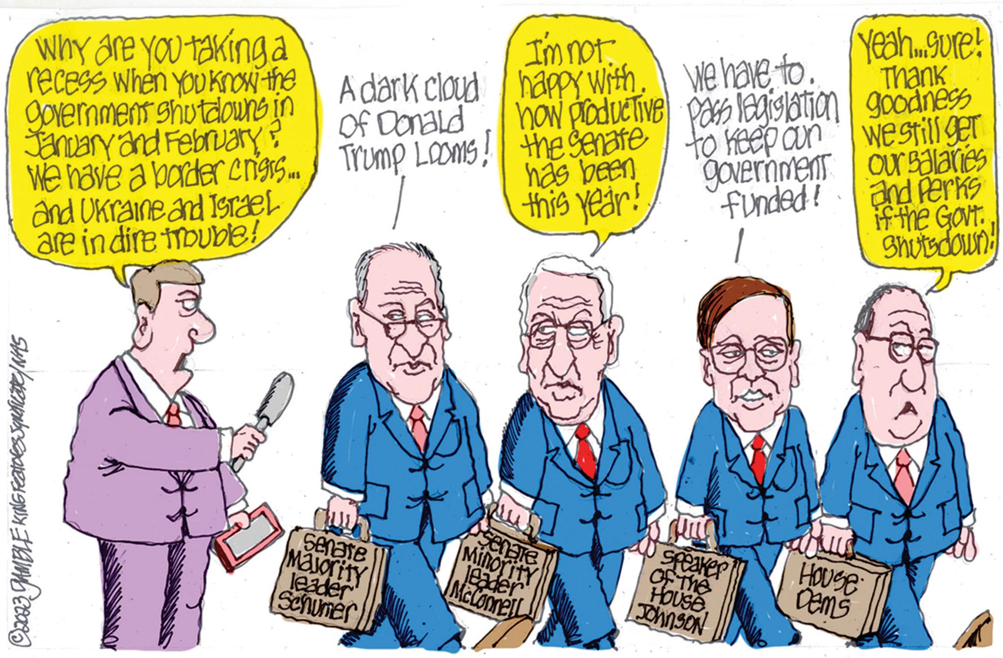 Font OCR: Why are you taking a recess when you know the government shutdowns in January and February ? We have a border crisrs.... Trump Looms! and Ukraine and Israel are in dire trouble! ?2033 GAMBLE KING FEATORES SQUATLETICY WAS A dark cloud of Donald Senate Majority leader Schumer I'm not. happy with. how productive the Senate has been this year! senate Minority leader McConnell We have to. pass legislation to keep oun government funded! Speaker of The HOUSEJohnson Yeah...gure! Thank goodness we still ger House Dems our salaries and Perks if the Govt. Shuts down! Why are you taking a recess when you know the government shutdowns in January and February ? We have a border crisrs .... Trump Looms ! and Ukraine and Israel are in dire trouble ! ?2033 GAMBLE KING FEATORES SQUATLETICY WAS A dark cloud of Donald Senate Majority leader Schumer I'm not . happy with . how productive the Senate has been this year ! senate Minority leader McConnell We have to . pass legislation to keep oun government funded ! Speaker of The HOUSEJohnson Yeah ... gure ! Thank goodness we still ger House Dems our salaries and Perks if the Govt . Shuts down !