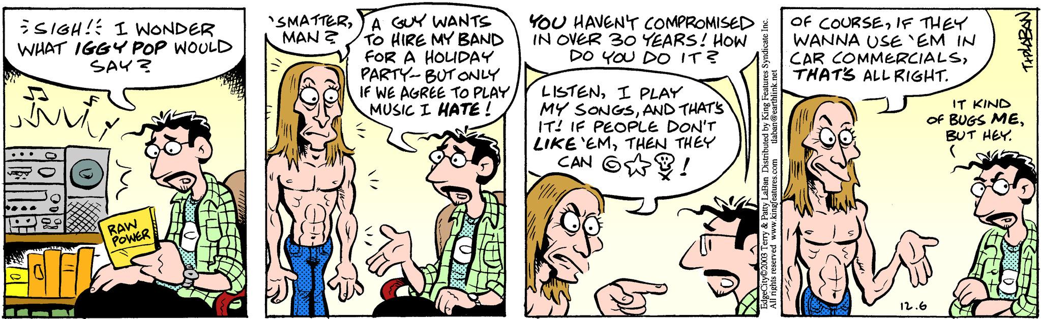 Gesture OCR: SIGH! I WONDER WHAT IGGY POP WOULD SAY? Burt RAW POWER 'SMATTERA GUY WANTS MAN? TO HIRE MY BAND FOR A HOLIDAY PARTY-BUT ONLY IF WE AGREE TO PLAYMUSIC I HATE! YOU HAVEN'T COMPROMISED IN OVER 30 YEARS! HOW DO YOU DO IT? LISTENI PLAY MY SONGSAND THAT'S IT! IF PEOPLE DON'T LIKE 'EMTHEN THEY ! ? CAN EdgeCity 2003 Terry & Patty LaBan Distributed by King Features Syndicate Inc. All rights reserved www.kingfeatures.com tlaban@earthlink.net OF COURSEIF THEY WANNA USE `EM IN CAR COMMERCIALSTHAT'S ALL RIGHT. TIPLABAN IT KIND OF BUGS MEBUT HEY. ( 12.6 SIGH ! I WONDER WHAT IGGY POP WOULD SAY ? Burt RAW POWER ' SMATTERA GUY WANTS MAN ? TO HIRE MY BAND FOR A HOLIDAY PARTY - BUT ONLY IF WE AGREE TO PLAYMUSIC I HATE ! YOU HAVEN'T COMPROMISED IN OVER 30 YEARS ! HOW DO YOU DO IT ? LISTENI PLAY MY SONGSAND THAT'S IT ! IF PEOPLE DON'T LIKE ' EMTHEN THEY ! ? CAN EdgeCity 2003 Terry & Patty LaBan Distributed by King Features Syndicate Inc. All rights reserved www.kingfeatures.com tlaban@earthlink.net OF COURSEIF THEY WANNA USE ` EM IN CAR COMMERCIALSTHAT'S ALL RIGHT . TIPLABAN IT KIND OF BUGS MEBUT HEY . ( 12.6