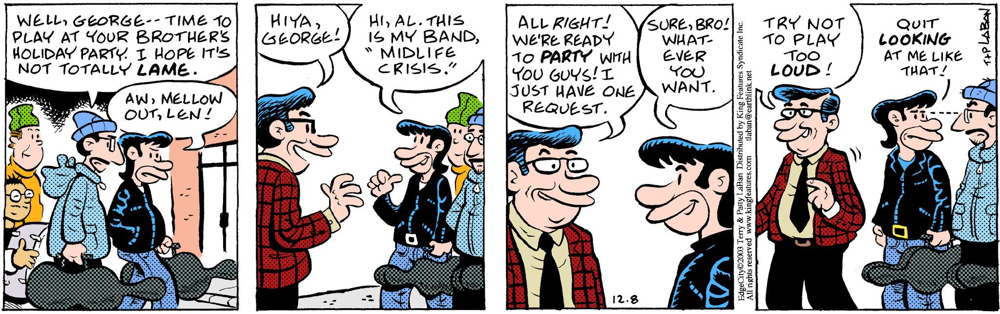 Line OCR: WELLGEORGE-- TIME TO PLAY AT YOUR BROTHER'S HOLIDAY PARTY. I HOPE IT'S NOT TOTALLY LAME. AWMELLOW OUTLEN! HIYAGEORGE! HIAL. THIS IS MY BANDMIDLIFE CRISIS." 11 ALL RIGHT! WE'RE READY TO PARTY WITH SUREBRO! WHAT- EVER YOU YOU GUYS! I JUST HAVE ONEWANT. REQUEST. 12.8 tlaban@earthlink.net EdgeCity?2003 Terry & Patty LaBan Distributed by King Features Syndicate Inc. www.kingfeatures.com All rights reserved TRY NOT TO PLAY Too LOUD! QUIT LOOKING AT ME LIKE THAT! i ses T+PLABAN: WELLGEORGE-- TIME TO PLAY AT YOUR BROTHER'S HOLIDAY PARTY . I HOPE IT'S NOT TOTALLY LAME . AWMELLOW OUTLEN ! HIYAGEORGE ! HIAL . THIS IS MY BANDMIDLIFE CRISIS . " 11 ALL RIGHT ! WE'RE READY TO PARTY WITH SUREBRO ! WHAT EVER YOU YOU GUYS ! I JUST HAVE ONEWANT . REQUEST . 12.8 tlaban@earthlink.net EdgeCity?2003 Terry & Patty LaBan Distributed by King Features Syndicate Inc. www.kingfeatures.com All rights reserved TRY NOT TO PLAY Too LOUD ! QUIT LOOKING AT ME LIKE THAT ! i ses T + PLABAN :