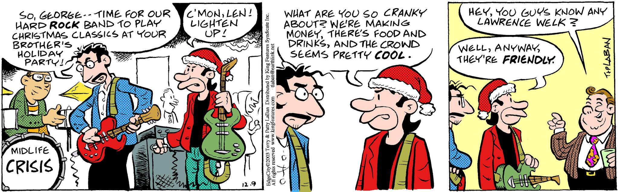 Font OCR: SOGEORGE-- TIME FOR OUR HARD ROCK BAND TO PLAY CHRISTMAS CLASSICS AT YOUR BROTHER'S HOLIDAY PARTY!! MIDLIFE CRISIS C'MONLEN! LIGHTEN UP! 12.9 WHAT ARE YOU SO CRANKY ABOUT? WE'RE MAKING MONEYTHERE'S FOOD AND DRINKSAND THE CROWD SEEMS PRETTY COOL. EdgeCity?2003 Terry & Patty LaBan Distributed by King Features Syndicate Inc. All rights reserved www.kingfeatures.com tlaban@earthlink.net 0. HEYYOU GUYS KNOW ANY LAWRENCE WELK? WELLTHEY'RE FRIENDLY. TIPLABAN ((U) SOGEORGE-- TIME FOR OUR HARD ROCK BAND TO PLAY CHRISTMAS CLASSICS AT YOUR BROTHER'S HOLIDAY PARTY !! MIDLIFE CRISIS C'MONLEN ! LIGHTEN UP ! 12.9 WHAT ARE YOU SO CRANKY ABOUT ? WE'RE MAKING MONEYTHERE'S FOOD AND DRINKSAND THE CROWD SEEMS PRETTY COOL . EdgeCity?2003 Terry & Patty LaBan Distributed by King Features Syndicate Inc. All rights reserved www.kingfeatures.com tlaban@earthlink.net 0 . HEYYOU GUYS KNOW ANY LAWRENCE WELK ? WELLTHEY'RE FRIENDLY . TIPLABAN ( ( U )