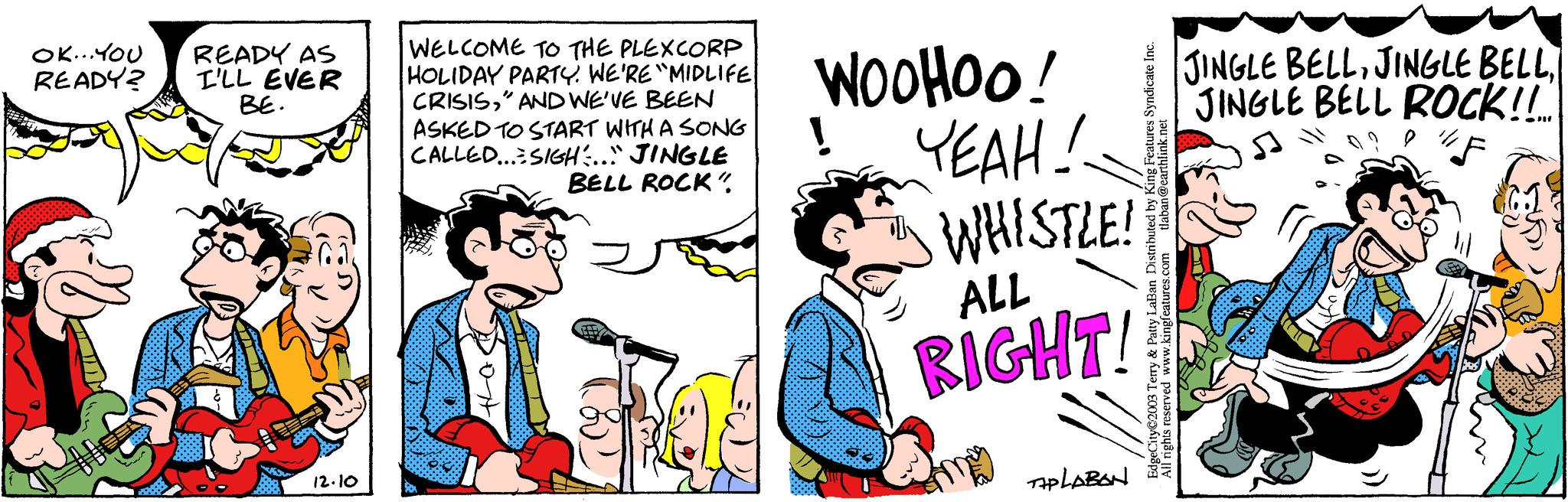 Fictional character OCR: OK... YOU READY? READY AS I'LL EVER BE. -- 49 ~~~ 12.10 WELCOME TO THE PLEXCORP HOLIDAY PARTY. WE'RE "MIDLIFE CRISIS" AND WE'VE BEEN ASKED TO START WITH A SONG CALLED...SIGH... JINGLE BELL ROCK" the WOOHOO! YEAH! WHISTLE! ALL RIGHT! TAPLABON EdgeCity©2003 Terry & Patty LaBan Distributed by King Features Syndicate Inc. All rights reserved www.kingfeatures.com tlaban@earthlink.net JINGLE BELLJINGLE BELL ROCK!!! F 9 5:05) OK ... YOU READY ? READY AS I'LL EVER BE . -- 49 ~~~ 12.10 WELCOME TO THE PLEXCORP HOLIDAY PARTY . WE'RE " MIDLIFE CRISIS" AND WE'VE BEEN ASKED TO START WITH A SONG CALLED ... SIGH ... JINGLE BELL ROCK " the WOOHOO ! YEAH ! WHISTLE ! ALL RIGHT ! TAPLABON EdgeCity © 2003 Terry & Patty LaBan Distributed by King Features Syndicate Inc. All rights reserved www.kingfeatures.com tlaban@earthlink.net JINGLE BELLJINGLE BELLJINGLE BELL ROCK !!! F 9 5:05 )