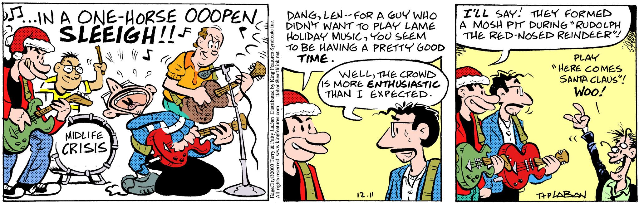 Humour OCR: ...IN A ONE-HORSE OOOPEN SLEEIGH!! F MIDLIFE CRISIS Bust ???? EdgeCity 2003 Terry & Patty LaBan Distributed by King Features Syndicate Inc. All rights reserved www.kingfeatures.com tlaban@earthlink.net DANGLEN--FOR A GUY WHO DIDN'T WANT TO PLAY LAME HOLIDAY MUSICYOU SEEM TO BE HAVING A PRETTY GOOD TIME. WELLTHE CROWD IS MORE ENTHUSIASTIC THAN I EXPECTED. 12.11 I'LL SAY! THEY FORMED A MOSH PIT DURING "RUDOLPH THE RED-NOSED REINDEER"! || PLAY "HERE COMES SANTA CLAUS"! Woo! T+PLABAN ... IN A ONE - HORSE OOOPEN SLEEIGH !! F MIDLIFE CRISIS Bust ???? EdgeCity 2003 Terry & Patty LaBan Distributed by King Features Syndicate Inc. All rights reserved www.kingfeatures.com tlaban@earthlink.net DANGLEN -- FOR A GUY WHO DIDN'T WANT TO PLAY LAME HOLIDAY MUSICYOU SEEM TO BE HAVING A PRETTY GOOD TIME . WELLTHE CROWD IS MORE ENTHUSIASTIC THAN I EXPECTED . 12.11 I'LL SAY ! THEY FORMED A MOSH PIT DURING " RUDOLPH THE RED - NOSED REINDEER " ! || PLAY " HERE COMES SANTA CLAUS " ! Woo ! T + PLABAN