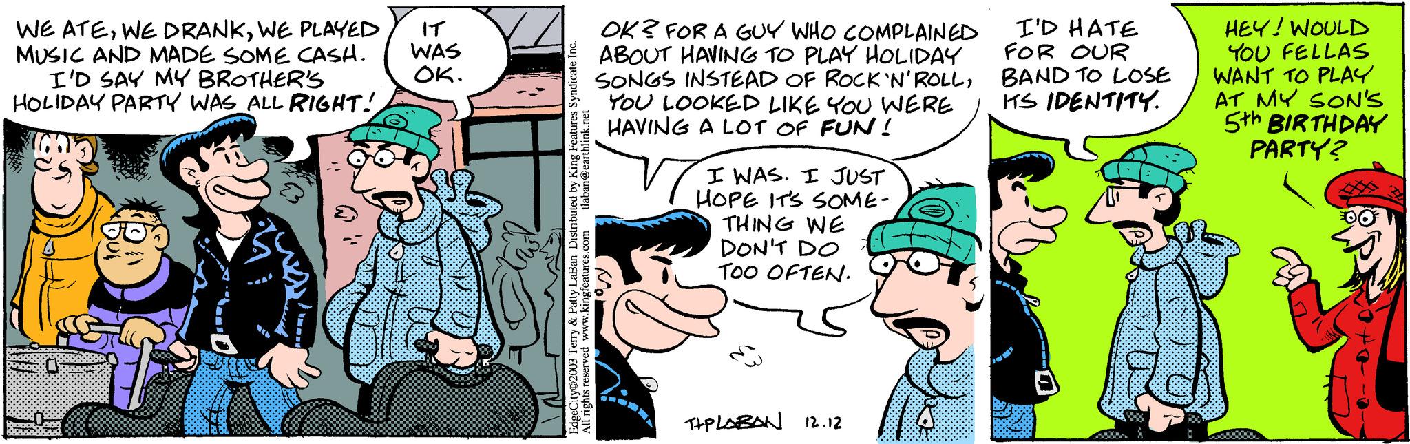 Comic book OCR: WE ATEWE PLAYED IT MUSIC AND MADE SOME CASH. I'D SAY MY BROTHER'S HOLIDAY PARTY WAS ALL RIGHT! WAS OK. Robot Bombers EdgeCity©2003 Terry & Patty LaBan Distributed by King Features Syndicate Inc. All rights reserved www.kingfeatures.com tlaban@earthlink.net OK? FOR A GUY WHO COMPLAINED ABOUT HAVING TO PLAY HOLIDAY SONGS INSTEAD OF ROCK 'N' ROLLYOU LOOKED LIKE YOU WERE HAVING A LOT OF FUN! Vi I WAS. I JUST HOPE IT'S SOME- THING WE DON'T DO TOO OFTEN. TIPLABAN 12.12 I'D HATE FOR OUR BAND TO LOSE ITS IDENTITY. HEY! WOULD YOU FELLAS WANT TO PLAY AT MY SON'S 5th BIRTHDAY PARTY? PO WE ATEWE DRANKWE PLAYED IT MUSIC AND MADE SOME CASH . I'D SAY MY BROTHER'S HOLIDAY PARTY WAS ALL RIGHT ! WAS OK . Robot Bombers EdgeCity © 2003 Terry & Patty LaBan Distributed by King Features Syndicate Inc. All rights reserved www.kingfeatures.com tlaban@earthlink.net OK ? FOR A GUY WHO COMPLAINED ABOUT HAVING TO PLAY HOLIDAY SONGS INSTEAD OF ROCK ' N ' ROLLYOU LOOKED LIKE YOU WERE HAVING A LOT OF FUN ! Vi I WAS . I JUST HOPE IT'S SOME THING WE DON'T DO TOO OFTEN . TIPLABAN 12.12 I'D HATE FOR OUR BAND TO LOSE ITS IDENTITY . HEY ! WOULD YOU FELLAS WANT TO PLAY AT MY SON'S 5th BIRTHDAY PARTY ? PO