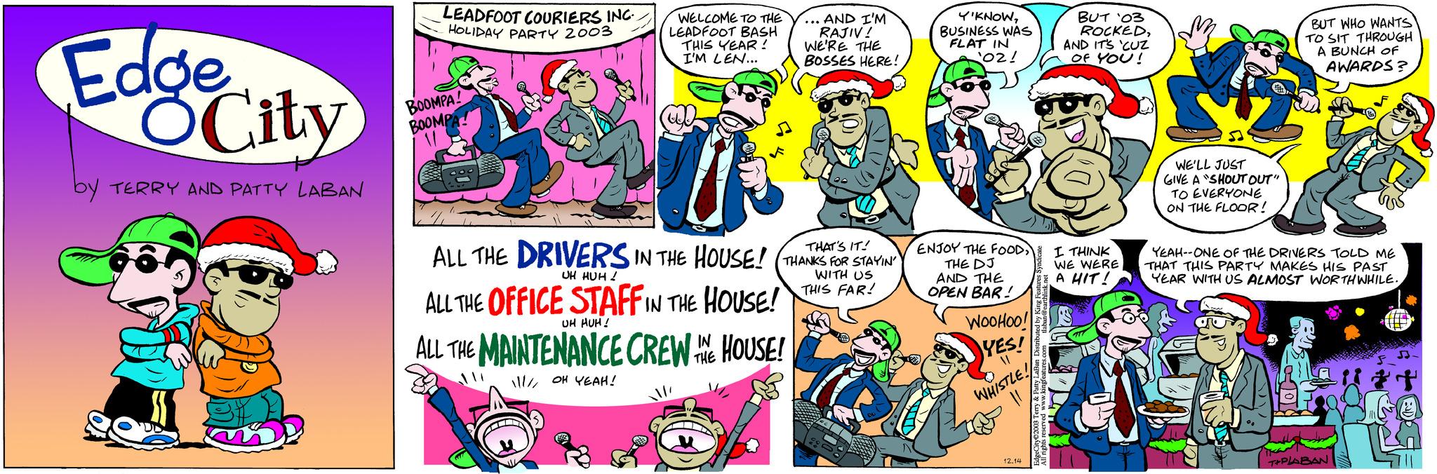 Comic book OCR: Edge OCity by TERRY AND PATTY LABAN M LEADFOOT COURIERS INC. HOLIDAY PARTY 2003 BOOMPA! BOOMPA WELCOME TO THE LEADFOOT BASH THIS YEAR! I'M LEN... ... AND I'M RAJIV! WE'RE THE BOSSES HERE! IT! ALL THE DRIVERS IN THE HOUSE! (THANKS FOR STAYIN UH HUH! WITH US THIS FAR! ALL THE OFFICE STAFF IN THE HOUSE! UH HUH! ALL THE MAINTENANCE CREW THE HOUSE! IN 11/// OH YEAH! Y'KNOWBUSINESS WAS FLAT IN ¹02! ENJOY THE FOODTHE DJ AND THE OPEN BAR! WOOHOO! YES! A WHISTLE! 12.14 BUT '03 ROCKEDAND IT'S 'CUZ OF YOU! I THINK WE WERE A HIT! WE'LL JUST GIVE A SHOUT OUT" TO EVERYONE ON THE FLOOR! BUT WHO WANTS TO SIT THROUGH A BUNCH OF AWARDS? YEAH--ONE OF THE DRIVERS TOLD ME THAT THIS PARTY MAKES HIS PAST YEAR WITH US ALMOST WORTHWHILE. T+PLABAN Edge OCity by TERRY AND PATTY LABAN M LEADFOOT COURIERS INC . HOLIDAY PARTY 2003 BOOMPA ! BOOMPA WELCOME TO THE LEADFOOT BASH THIS YEAR ! I'M LEN ... ... AND I'M RAJIV ! WE'RE THE BOSSES HERE ! IT ! ALL THE DRIVERS IN THE HOUSE ! ( THANKS FOR STAYIN UH HUH ! WITH US THIS FAR ! ALL THE OFFICE STAFF IN THE HOUSE ! UH HUH ! ALL THE MAINTENANCE CREW THE HOUSE ! IN 11 /// OH YEAH ! Y'KNOWBUSINESS WAS FLAT IN ¹02 ! ENJOY THE FOODTHE DJ AND THE OPEN BAR ! WOOHOO ! YES ! A WHISTLE ! 12.14 BUT '03 ROCKEDAND IT'S ' CUZ OF YOU ! I THINK WE WERE A HIT ! WE'LL JUST GIVE A SHOUT OUT " TO EVERYONE ON THE FLOOR ! BUT WHO WANTS TO SIT THROUGH A BUNCH OF AWARDS ? YEAH -- ONE OF THE DRIVERS TOLD ME THAT THIS PARTY MAKES HIS PAST YEAR WITH US ALMOST WORTHWHILE . T + PLABAN