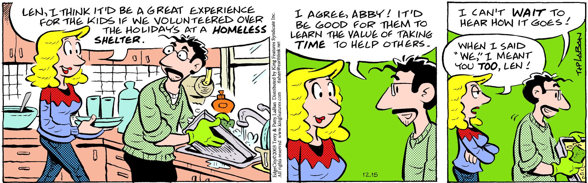 Gesture OCR: www. LENI THINK IT'D BE A GREAT EXPERIENCE FOR THE KIDS IF WE VOLUNTEERED OVER THE HOLIDAYS AT A HOMELESS SHELTER. 00 a 0 tlaban@earthlink.net EdgeCity 2003 Terry & Patty LaBan Distributed by King Features Syndicate Inc. All rights reserved www.kingfeatures.com I AGREEABBY! IT'D BE GOOD FOR THEM TO LEARN THE VALUE OF TAKING TIME TO HELP OTHERS. 12.15 I CAN'T WAIT TO HEAR HOW IT GOES! WHEN I SAID WE" I MEANT YOU TOOLEN! TIPLABON www . LENI THINK IT'D BE A GREAT EXPERIENCE FOR THE KIDS IF WE VOLUNTEERED OVER THE HOLIDAYS AT A HOMELESS SHELTER . 00 a 0 tlaban@earthlink.net EdgeCity 2003 Terry & Patty LaBan Distributed by King Features Syndicate Inc. All rights reserved www.kingfeatures.com I AGREEABBY ! IT'D BE GOOD FOR THEM TO LEARN THE VALUE OF TAKING TIME TO HELP OTHERS . 12.15 I CAN'T WAIT TO HEAR HOW IT GOES ! WHEN I SAID WE" I MEANT YOU TOOLEN ! TIPLABON