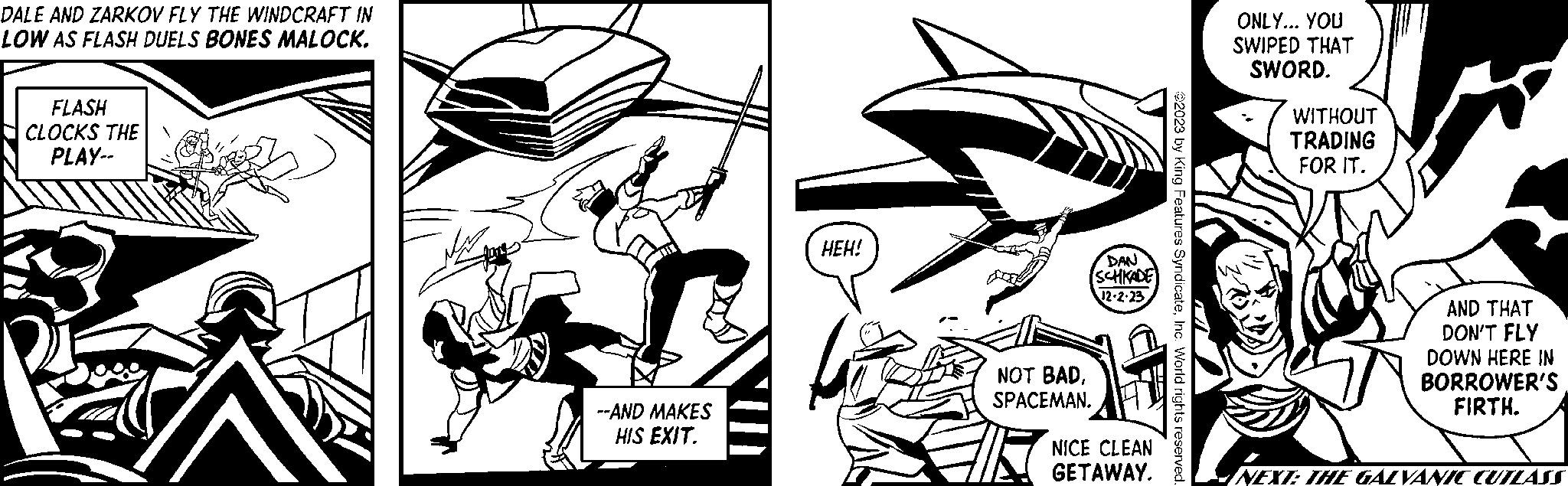 Illustration OCR: DALE AND ZARKOV FLY THE WINDCRAFT IN LOW AS FLASH DUELS BONES MALOCK. FLASH CLOCKS THE PLAY-- RE --AND MAKES HIS EXIT. HEH! NOT BADSPACEMAN. DAN SCHKADE 12-2-23 NICE CLEAN GETAWAY. ?2023 by King Features SyndicateInc. World rights reserved. ONLY... YOU SWIPED THAT SWORD. WITHOUT TRADING FOR IT. AND THAT DON'T FLY DOWN HERE IN BORROWER'S FIRTH. NEXT: THE GALVANIC CUTLA ASS DALE AND ZARKOV FLY THE WINDCRAFT IN LOW AS FLASH DUELS BONES MALOCK . FLASH CLOCKS THE PLAY- RE --AND MAKES HIS EXIT . HEH ! NOT BADSPACEMAN . DAN SCHKADE 12-2-23 NICE CLEAN GETAWAY . ?2023 by King Features SyndicateInc. World rights reserved . ONLY ... YOU SWIPED THAT SWORD . WITHOUT TRADING FOR IT . AND THAT DON'T FLY DOWN HERE IN BORROWER'S FIRTH . NEXT : THE GALVANIC CUTLA ASS