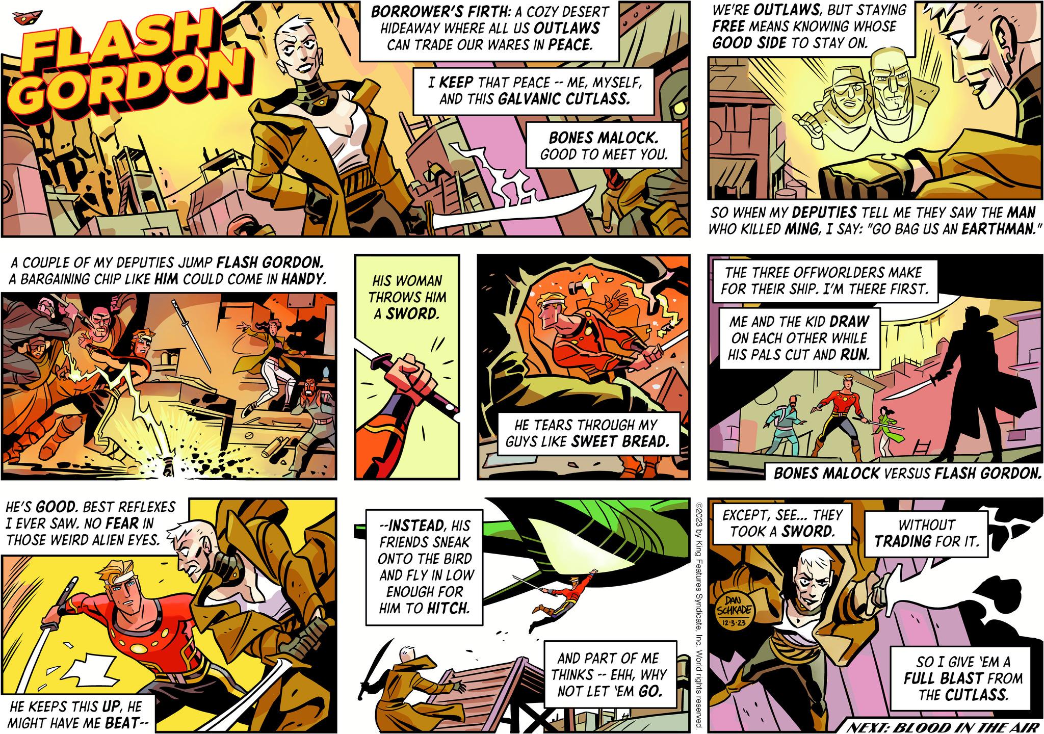 Humour OCR: FLASH GORDON A COUPLE OF MY DEPUTIES JUMP FLASH GORDON. A BARGAINING CHIP LIKE HIM COULD COME IN HANDY. HE'S GOOD. BEST REFLEXES I EVER SAW. NO FEAR IN THOSE WEIRD ALIEN EYES. VE HE KEEPS THIS UPHE MIGHT HAVE ME BEAT-- TUR BORROWER'S FIRTH: A COZY DESERT HIDEAWAY WHERE ALL US OUTLAWS CAN TRADE OUR WARES IN PEACE. I KEEP THAT PEACE -- MEAND THIS GALVANIC CUTLASS. HIS WOMAN THROWS HIM A SWORD. --INSTEADHIS FRIENDS SNEAK ONTO THE BIRD AND FLY IN LOW ENOUGH FOR HIM TO HITCH. BONES MALOCK. GOOD TO MEET YOU. HE TEARS THROUGH MY GUYS LIKE SWEET BREAD. AND PART OF ME THINKS -- EHHWHY NOT LET 'EM GO. ))) ©2023 by King Features SyndicateInc. World rights reserved. WE'RE OUTLAWSBUT STAYING FREE MEANS KNOWING WHOSE GOOD SIDE TO STAY ON. SO WHEN MY DEPUTIES TELL ME THEY SAW THE MAN WHO KILLED MINGI SAY: "GO BAG US AN EARTHMAN." THE THREE OFFWORLDERS MAKE FOR THEIR SHIP. I'M THERE FIRST. ME AND THE KID DRAW ON EACH OTHER WHILE HIS PALS CUT AND RUN. BONES MALOCK VERSUS FLASH GORDON. EXCEPTSEE... THEY TOOK A SWORD. DAN SCHKADE 12.3.23 WITHOUT TRADING FOR IT. SO I GIVE 'EM A FULL BLAST FROM THE CUTLASS. NEXT: BLOOD IN THE AIR FLASH GORDON A COUPLE OF MY DEPUTIES JUMP FLASH GORDON . A BARGAINING CHIP LIKE HIM COULD COME IN HANDY . HE'S GOOD . BEST REFLEXES I EVER SAW . NO FEAR IN THOSE WEIRD ALIEN EYES . VE HE KEEPS THIS UPHE MIGHT HAVE ME BEAT- TUR BORROWER'S FIRTH : A COZY DESERT HIDEAWAY WHERE ALL US OUTLAWS CAN TRADE OUR WARES IN PEACE . I KEEP THAT PEACE -- MEAND THIS GALVANIC CUTLASS . HIS WOMAN THROWS HIM A SWORD . --INSTEADHIS FRIENDS SNEAK ONTO THE BIRD AND FLY IN LOW ENOUGH FOR HIM TO HITCH . BONES MALOCK . GOOD TO MEET YOU . HE TEARS THROUGH MY GUYS LIKE SWEET BREAD . AND PART OF ME THINKS -- EHHWHY NOT LET ' EM GO . ) ) ) © 2023 by King Features SyndicateInc. World rights reserved . WE'RE OUTLAWSBUT STAYING FREE MEANS KNOWING WHOSE GOOD SIDE TO STAY ON . SO WHEN MY DEPUTIES TELL ME THEY SAW THE MAN WHO KILLED MINGI SAY : " GO BAG US AN EARTHMAN . " THE THREE OFFWORLDERS MAKE FOR THEIR SHIP . I'M THERE FIRST . ME AND THE KID DRAW ON EACH OTHER WHILE HIS PALS CUT AND RUN . BONES MALOCK VERSUS FLASH GORDON . EXCEPTSEE ... THEY TOOK A SWORD . DAN SCHKADE 12.3.23 WITHOUT TRADING FOR IT . SO I GIVE ' EM A FULL BLAST FROM THE CUTLASS . NEXT : BLOOD IN THE AIR